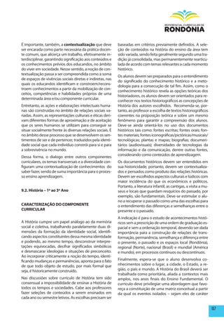 É importante, também, a contextualização que deve           baseadas em critérios previamente definidos. A sele-
ser encarada como parte necessária da prática docen-        ção de conteúdos na história do ensino da área tem
te comum, que alicerça um trabalho, efetivamente in-        sido variada, sendo feita geralmente segundo uma tra-
terdisciplinar, garantindo significação aos conteúdos e     dição já consolidada, mas permanentemente rearticu-
os conhecimentos prévios dos educandos, no âmbito           lada de acordo com temas relevantes a cada momento
do viver em sociedade. Nesse sentido, a noção de con-       histórico.
textualização passa a ser compreendida como a soma
                                                            Os alunos devem ser preparados para o entendimento
de espaços de vivências sociais diretas e indiretas, nas
                                                            do significado do conhecimento histórico e a meto-
quais os educandos identificam e constroem/recons-
                                                            dologia para a consecução de tal fim. Assim, como o
troem conhecimentos a partir da mobilização de con-
                                                            conhecimento histórico revela as opções teóricas dos
ceitos, competências e habilidades próprios de uma
                                                            historiadores, os alunos devem ser orientados para re-
determinada área e/ou componente curricular.
                                                            conhecer nos textos historiográficos as concepções de
Entretanto, as ações e elaborações intelectuais huma-       História dos autores escolhidos. Recomenda-se, por-
nas são construídas no âmbito de relações sociais va-       tanto, ao professor a escolha de textos historiográficos
riadas. Assim, as representações culturais e éticas deri-   coerentes na proposição teórica e sobre um mesmo
vam diferentes formas de aproximação e de aceitação         fenômeno para garantir a compreensão dos alunos.
que os seres humanos se utilizam para conseguir se          Deve-se ainda orientá-los no uso dos documentos
situar socialmente frente às diversas relações sociais. É   históricos tais como: fontes escritas; fontes orais; fon-
no âmbito desse processo que se desenvolvem os sen-         tes materiais; fontes iconográficas/pictóricas/musicais/
timentos de ser e de pertencer, traduzidos pela identi-     tecnológicas; plantas e mapas; biografias; documen-
dade social que cada indivíduo constrói para si e para      tários (audiovisuais); diversidades de tecnologias da
a sobrevivência no mundo.                                   informação e da comunicação, dentre outras fontes,
                                                            considerando como conteúdos de aprendizagem.
Dessa forma, o dialogo entre outros componentes
curriculares, os temas transversais e a diversidade con-    Os documentos históricos devem ser entendidos em
figuram uma contextualização de conhecimentos do            sua historicidade, portanto, devem ser contextualiza-
saber fazer, sendo de suma importância para o proces-       dos e pensados como produto das relações históricas.
so ensino aprendizagem.                                     Devem ser escolhidos aspectos culturais e lúdicos com
                                                            maior incidência do que os econômicos e políticos.
                                                            Portanto, a literatura infantil, as cantigas, a visita a mu-
9.2. história – 1º ao 3º Ano                                seus e locais que guardam resquícios do passado, por
                                                            exemplo, são fundamentais. Deve-se estimular o alu-
                                                            no a recuperar o passado como uma das escolhas para
CARACTERIZAÇÃO DO COmpONENTE                                o entendimento das diferenças e semelhanças entre o
CURRICULAR                                                  presente e o passado.
                                                            A indicação é para o estudo de acontecimentos histó-
A História cumpre um papel análogo ao da memória            ricos sem a prescrição de uma ordem de graduação es-
social e coletiva, trabalhando paralelamente duas di-       pacial e sem a ordenação temporal, devendo ser dada
mensões da formação da identidade social, identifi-         importância para a construção de relações de trans-
cando aspectos constituintes dessa mesma identidade         formação, permanência, semelhança e diferença entre
e podendo, ao mesmo tempo, desconstruir interpre-           o presente, o passado e os espaços local (Rondônia),
tações equivocadas, decifrar significados simbólicos        regional (Norte), nacional (Brasil) e mundial (América
e desmascarar ideologias e situações de preconceito.        e mundo), em processos contínuos ou descontínuos.
Ao incorporar criticamente a noção do tempo, identi-
ficando mudanças e permanências, aponta para o fato         Finalmente, espera-se que o aluno desenvolva co-
de que todo objeto de estudo, por mais formal que           nhecimentos sobre o lugar, a cidade, o Estado, a re-
seja, é historicamente construído.                          gião, o país e mundo. A História do Brasil deverá ser
                                                            trabalhada como prioritária, aliada a contextos mais
Nas discussões sobre currículo de História tem sido         amplos, nos anos finais do Ensino Fundamental. O
consensual a impossibilidade de ensinar a História de       currículo deve privilegiar uma abordagem que favo-
todos os tempos e sociedades. Cabe aos professores          reça a constituição de uma matriz conceitual a partir
fazer seleções de conteúdos a serem ensinados em            da qual os eventos isolados – sejam eles de caráter
cada ano ou semestre letivos. As escolhas precisam ser

                                                                                                                           157
 