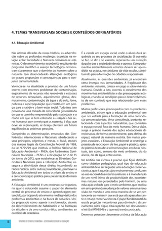 4. TEMAS TRANSVERSAIS/ SOCIAIS E CONTEÚDOS OBRIGATÓRIOS

     4.1. Educação Ambiental


     Nas últimas décadas da nossa história, as advertên-                     É a escola um espaço social, onde o aluno dará se-
     cias sobre as profundas mudanças ocorridas na re-                       quência ao seu processo de socialização. O que nela
     lação entre Sociedade e Natureza tornaram-se roti-                      se faz, se diz e se valoriza, representa um exemplo
     neiras. O desenvolvimento econômico resultante do                       daquilo que a sociedade deseja e aprova. Comporta-
     progresso científico e avanço tecnológico demons-                       mentos ambientalmente corretos devem ser apren-
     tram claramente que o domínio do homem sobre a                          didos na prática, no cotidiano da vida escolar, contri-
     natureza tem desencadeado alterações ecológicas                         buindo para a formação de cidadãos responsáveis.
     de graves proporções e consequências para o con-
                                                                             Atualmente, as questões ambientais, já encontram
     junto da humanidade.
                                                                             certa inserção nas comunidades. A fragilidade dos
     Vivencia-se na atualidade a previsão de um futuro                       ambientes naturais, coloca em jogo a sobrevivência
     incerto com enormes problemas de contaminação,                          humana. Devido a isto, ocorreu o crescimento dos
     esgotamento de recursos não renováveis e escassez                       movimentos ambientalistas e das preocupações eco-
     de recursos renováveis, aquecimento global, des-                        lógicas, criando-se condições para o desenvolvimen-
     matamento, contaminação da água e do solo, fome,                        to de um currículo que seja relacionado com esses
     pobreza e superpopulação que constituem um peri-                        problemas.
     go para a saúde e o bem-estar social. Tudo isso tem
                                                                             Muitos professores, preocupados com os problemas
     provocado uma tomada de consciência generalizada
                                                                             ambientais, acham que a educação ambiental tem
     de que o caminho empreendido pela sociedade e o
                                                                             que ser voltada para a formação de uma consciên-
     modo em que se tem enfocado as relações dos se-
                                                                             cia conservacionista. Uma consciência, portanto, re-
     res humanos com o meio que os sustenta, é algo que
                                                                             lacionada com aspectos naturalistas, que considera
     deve ser replanejado, se deseja oferecer um futuro
                                                                             o espaço natural fora do meio humano. Desta visão,
     equilibrado às próximas gerações.
                                                                             surge a grande maioria das ações educacionais di-
     Cumprindo as determinações emanadas das Con-                            recionadas, de forma predominante, para defesa do
     ferências Internacionais e Nacionais, obedecendo a                      espaço natural de maneira restrita. Em muitos pro-
     seus princípios, objetivos e metas, o Brasil, através                   jetos escolares, a Educação Ambiental se restringe a
     dos marcos legais da Constituição Federal de 1988,                      projetos de reciclagem de lixo, papel e plástico, ações
     da Lei 9.795/99, que instituiu a Política Nacional de                   de plantio de mudas e comemorações em datas pon-
     Educação Ambiental – PNEA, dos Parâmetros Curri-                        tuais, tais como, semana do meio ambiente, dia da
     culares Nacionais – PCN’s e a Resolução n.º 2 de 15                     árvore, dia da água, entre outras.
     de junho de 2012, que estabelece as Diretrizes Cur-
                                                                             No âmbito das escolas é preciso que fique definido
     riculares Nacionais para a Educação Ambiental, as-
                                                                             como objetivo pedagógico, qual tipo de educação
     segura a efetividade desse direito, incumbindo ao
                                                                             ambiental deve ser seguido: uma educação conserva-
     Poder Público, entre outras providências, promover a
                                                                             cionista, que é aquela cujos ensinamentos conduzem
     Educação Ambiental em todos os níveis de ensino e
                                                                             ao uso racional dos recursos naturais e à manutenção
     a conscientização pública para preservação do meio
                                                                             de um nível ótimo de produtividade dos ecossiste-
     ambiente.
                                                                             mas naturais ou gerenciados pelo homem, ou uma
     A Educação Ambiental é um processo participativo,                       educação voltada para o meio ambiente, que implica
     no qual o educando assume o papel de elemento                           em uma profunda mudança de valores em uma nova
     central do processo de ensino e aprendizagem pre-                       visão de mundo e uma nova maneira de se ver per-
     tendido, participando ativamente no diagnóstico dos                     tencente ao meio em que está que ultrapassa bastan-
     problemas ambientais e na busca de soluções, sen-                       te o estado conservacionista. É papel fundamental da
     do preparado como agente transformador, através                         escola propiciar mecanismos para diminuir o distan-
     do desenvolvimento de habilidades e na formação                         ciamento entre o que está explícito nos documentos
     de atitudes e de uma conduta ética, condizentes ao                      e leis (Lei 9795/99) e o que está sendo praticado.
     exercício da cidadania.
                                                                             Devemos perceber claramente a tônica da Educação

16        GOVERNO DO ESTADO DE RONDÔNIA - SECRETARIA DE ESTADO DA EDUCAÇÃO
 