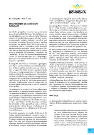 9.3. Geografia - 1º ao 3º Ano                             na constituição do espaço. Os pressupostos básicos
                                                          eram a criticidade e o engajamento do espaço geo-
                                                          gráfico comprometido com a justiça social.
CARACTERIZAÇÃO DO COmpONENTE
CURRICULAR                                                Essa geografia se enraizou e floresceu num contex-
                                                          to de revisão de ideias e valores. Representou uma
                                                          abertura e um entrelaçamento com os movimentos
Os estudos geográficos remontam ao pensamento             sociais. Neste contexto surge a necessidade de um
grego da antiguidade. Por isso, a Geografia, pode ser     ensino pluralista voltado a desenvolver a criticidade
considerada como um dos saberes mais antigos que          no educando, ou seja , o senso de cidadania plena.
existem no mundo. Esta, enquanto ciência é produ-         Uma Geografia crítica e humanística. Humanística
to dos grandes embates políticos e científicos que        porque estuda os aspectos do homem, sendo que as
dominaram as relações de poder entre os alemães           noções de espaço e lugar adquirem uma tendência
e franceses nos séculos XVIII e XIX. A Geografia se-      geográfica muito importante, possui uma relação in-
gundo Capel (1981) e Christofoletti (1985), percorreu     trínseca com a vida na realidade dos grupos sociais.
longos caminhos, enquanto história natural ou filo-
                                                          Os estudos relacionados ao componente Curricular
sofia natural, tendo iniciado sua estruturação com as
                                                          de Geografia estão presentes no dia a dia do aluno
obras de Alexandre Von Humboldt (1769-1859) e de
                                                          de toda a educação básica. Portanto é fundamental
Carl Ritter (1778-1859). Foram imensos os debates nos
                                                          que o estudo dessa ciência proporcione aos alunos
séculos XVI, XVII, XVIII e XIX para que a Geografia pu-
                                                          práticas e pesquisas, onde estes reflitam sobre sua
desse tornar-se independente adquirindo conceitos
                                                          realidade, contextualizando-a com o mundo.
próprios e específicos.
                                                          O objetivo maior dessa disciplina é fazer com que os
A Geografia descrevia as sociedades e paisagens,
                                                          alunos compreendam a dinâmica social, espacial e
logo depois seguiu caminhos nos métodos quantita-
                                                          temporal em uma escala do local ao global em uma
tivos tentando explicar os fenômenos que acontece-
                                                          perspectiva multidisciplinar com incorporação de
riam na superfície. Porém foi com o questionamento
                                                          conceitos/conteúdos que vão além dos conceitos
crítico que as mudanças aconteceram na contextuali-
                                                          geográficos: paisagem, espaço e tempo, sociedade,
zação geográfica. Era preciso que esta ciência não se
                                                          lugar, região e território. Abrangendo, portanto, a di-
tornasse mercadoria, mas estabelecesse estudos nas
                                                          versidade e os temas transversais.
relações sociais, pensando a sociedade de forma que
não fosse para se defender da guerra ou domínio de        A Geografia escolar do século XXI, deve estar voltada
territórios. Sendo preciso entender os processos de       para o desenvolvimento de competências, habilida-
apropriação, exclusão, dominação entre os grupos e/       des e atitudes entre educandos e educadores, onde
ou sociedades.                                            o aprender a aprender, o aprender a fazer, aprender
                                                          a conhecer e o aprender a ser seja uma constante no
Em conseguinte as mudanças no mundo globalizado
                                                          processo ensino-aprendizagem.
e tecnológico, as transformações econômicas, cultu-
rais, ambientais e políticas mundiais faz-se necessário
uma geografia que se baseia na intensa relação com        OBJETIVOS
outras áreas do conhecimento para promover cami-
nhos que não separa o humano do habitat, não sepa-
ra o ser e suas relações. Dentro dessa ação complexa      As Diretrizes Curriculares Nacionais apontam como
da sociedade, o fazer geográfico, procura analisar,       objetivo do Ensino de Geografia para o Ensino Médio
e compreender o lócus de vida correlacionando ao          que:
mundo. Onde esta ciência está a serviço do desenvol-
vimento humano.                                                 “O ensino de Geografia deve fundamentar-se em
A geografia que surge em meados da década de 70,                um corpo teórico-metodológico baseado nos
nasceu inicialmente na França e posteriormente Es-              conceitos de natureza, paisagem, espaço, territó-
panha, Itália, Brasil denominada como geografia Crí-            rio, região, rede, lugar e ambiente, incorporando
tica, busca nas teorias marxistas sua base epistemo-            também dimensões de análise que contemplam
lógica. Traz uma nova interpretação das categorias              tempo, cultura, sociedade, poder e relações eco-
de espaço geográfico, território e paisagem focando             nômicas e sociais e tendo como referência os pres-
a pluralidade. Trabalha investigando as interações              supostos da Geografia como Ciência que estuda as


                                                                                                                     165
 
