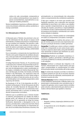 cultura de cada comunidade, comparando-as                          principalmente na conscientização dos educandos
          com a cultura contemporânea e seus atuais im-                      sobre o comportamento dos condutores e pedestres.
          pactos socioambientais, especialmente os cau-
                                                                             É fato que o trânsito é um tema que envolve uma
          sados por modelos produtivos.
                                                                             legislação específica, mas o educador não necessita
     Nestas modalidades é oportuna a reflexão sobre pro-                     aprofundar-se nesse fator e sim voltar o seu trabalho
     cessos de proteção ambiental, práticas produtivas e                     para a questão comportamental, ou seja, promover
     manejo sustentável.                                                     atitudes de respeito, consciência e responsabilidade
                                                                             no ambiente escolar. O desenvolvimento desta atitu-
                                                                             de perpassa essa temática, contribuindo com outros
     4.2. Educação para o Trânsito                                           temas voltados à cidadania.
                                                                             A Educação para o Trânsito poderá ser contemplada
     A Educação para o Trânsito visa promover uma cul-                       em todos os componentes curriculares a exemplo:
     tura de valorização da vida, de paz no espaço social                    Língua Portuguesa: As matérias dos jornais e arti-
     estimulando a mudança de postura e comportamen-                         gos de revistas acerca do tema são importantes fon-
     tos que resultam em acidentes. Isto permite a refle-                    tes para a produção de textos e análise gramatical.
     xão do aluno sobre a sua conduta e a dos outros, a
                                                                             Geografia: Á medida que o aluno conhece o espaço
     partir de valores e princípios que norteiam a vida em
                                                                             onde vive, comparando-os com outros locais e pon-
     sociedade, tais como: respeito, diálogo, solidariedade
                                                                             tuando os aspectos observados, este pode identificar
     e justiça.
                                                                             mais claramente os fatores que interferem na carac-
     Faz-se necessária a compreensão da importância do                       terização do trânsito de sua cidade.
     Trânsito como parte integrante do cotidiano das pes-
                                                                             Matemática: Poderão ser analisados estatísticas, in-
     soas, visto que todos tem necessidade de se locomo-
                                                                             dicadores e gráficos, permitindo a identificação dos
     ver, de se comunicar e, sobretudo conviver no espaço
                                                                             crescentes problemas no trânsito, estimulando a bus-
     público.
                                                                             ca de soluções.
     O Código Nacional do Trânsito, art. 76, preceitua que
                                                                             História: Conhecer a evolução das máquinas e do
     a educação para o trânsito será promovida na pré-es-
                                                                             homem, relacionando com o atual cenário, para que
     cola e nas escolas de ensino fundamental e médio
                                                                             sejam compreendidas as transformações no modo
     por meio de planejamento e ações coordenadas en-
                                                                             de locomoção desde os primórdios até os dias atuais.
     tre órgãos e entidades do Sistema Nacional de Trân-
     sito e de Educação, da União, dos Estados, do Distrito                  Arte: O cenário das situações ocorridas no trânsito e
     Federal e dos Municípios, nas respectivas áreas de                      o próprio contexto em que ele se encontra, favorece
     atuação, sendo assegurada no inciso I desse artigo a                    as diversas formas de expressão, exteriorizando sen-
     adoção, em todos os níveis de ensino, de um currícu-                    timentos e pontos de vista.
     lo interdisciplinar com conteúdo programático sobre
                                                                             Ciências Naturais: Analisar a relação do homem com
     segurança de trânsito.
                                                                             o meio ambiente, favorecendo a reflexão sobre a sua
     Na Resolução nº 07 de 14 de dezembro de 2010 e                          preservação e promovendo uma consciência das si-
     também na Resolução nº 02 de 30 de janeiro de 2012,                     tuações de agressão, como os gases tóxicos emitidos
     ambas do Conselho Nacional de Educação-CNE, a                           pelos veículos, o desmatamento para abertura de es-
     Educação para o Trânsito tem um tratamento trans-                       tradas e demais fatores que agridem a natureza.
     versais, permeando todo o currículo, no âmbito dos
     demais componentes curriculares.
                                                                             TEMÁTICAS:
     Sabemos que os problemas que o trânsito brasilei-
     ro enfrenta, principalmente nas cidades de médio e
     grande porte, são reflexos de um comportamento                          a) Valores
     errôneo que foi se agravando ao longo do tempo.
     Verificamos diariamente o desrespeito às leis e às                       -	 Respeito, cortesia, cooperação, tolerância e com-
     pessoas, prevalecendo a cultura do mais forte. Nesse                        promisso;
     contexto, a escola desempenha um importante pa-                          -	 A importância de se ter disciplina e cumprir re-
     pel, não só na análise desse fenômeno crescente, mas                        gras e normas;


18        GOVERNO DO ESTADO DE RONDÔNIA - SECRETARIA DE ESTADO DA EDUCAÇÃO
 
