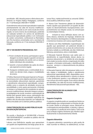 pecializado - AEE, deverão prever a oferta desse aten-                  tureza física, intelectual/mental ou sensorial. (Defici-
      dimento no Projeto Político Pedagógico, conforme                        ência auditiva, Deficiência visual).
      art. 11 da Resolução CNE/CEB nº 4/2009.
                                                                              II- Alunos Com Transtornos globais do desenvolvi-
      O atendimento educacional especializado é realizado                     mento: aqueles que apresentam um quadro de alte-
      prioritariamente nas salas de recursos multifuncio-                     rações no desenvolvimento neuropsicomotor, com-
      nais da própria escola ou em outra escola de ensino                     prometimento nas relações sociais, na comunicação
      regular, no turno inverso da escolarização, podendo                     ou estereotipias motoras.
      ser realizado também em centros de atendimento
                                                                              a)	      Incluem-se nessa definição alunos com au-
      educacional especializado público e em instituições
                                                                              tismo clássico, síndrome de Asperger, Síndrome de
      de caráter comunitário, confessional ou filantrópico
                                                                              Rett, Transtorno desintegrativo na Infância (psicoses)
      sem fins lucrativos conveniadas com a secretaria de
                                                                              e transtornos invasivos sem outras especificações.
      Educação, conforme art. 5º da resolução CNE/CEB nº
      4/2009.                                                                 III- Alunos com Altas Habilidades /superdotação são
                                                                              aqueles que apresentam um potencial elevado e
                                                                              grande envolvimento com as áreas de conhecimento
      ART 3º DO DECRETO PRESIDENCIAL 7611                                     humano, isolada ou combinada, são elas: intelectual,
                                                                              liderança, psicomotora, artes e criatividade.
                                                                              A Educação Especial direciona suas ações para o
       I - Prover condições de acesso, participação e apren-
                                                                              atendimento às especificidades desses alunos no
            dizagem no ensino regular e garantir serviços de
                                                                              processo educacional e, no âmbito de uma atuação
            apoio especializados de acordo com as necessi-
                                                                              mais ampla na escola, orienta a organização de redes
            dades individuais dos estudantes.
                                                                              de apoio, a formação continuada, a identificação de
       II- Garantir a transversalidade das ações da educa-                    recursos, serviços e o desenvolvimento de práticas
           ção especial no ensino regular.                                    colaborativas.
       III- Assegurar condições para a continuidade de es-                    A Educação Especial, além de perpassar todos os ní-
            tudos nos demais níveis, etapas e modalidades                     veis, etapas e modalidades, realiza o atendimento
            de ensino.                                                        educacional especializado (AEE), disponibiliza servi-
      A Política Nacional de Educação Especial na Perspec-                    ços próprios desse atendimento e orienta os alunos
      tiva Inclusiva tem como objetivo promover respostas                     e seus professores quanto a sua utilização nas tur-
      às necessidades educacionais especiais, garantindo                      mas comuns do ensino regular. Esses alunos deverão
      o atendimento educacional especializado, compre-                        ser atendidos, nas salas de recursos multifuncionais,
      endido como o conjunto de atividades recursos de                        Atendimento Educacional Especializado - AEE.
      acessibilidade e como apoio permanente e limitado
      no tempo e na frequência dos estudantes às salas de
                                                                              Caracterização do alunado com
      recursos multifuncionais, devendo integrar a propos-
                                                                              Deficiência Visual
      ta pedagógica da escola, envolver a participação da
      família para garantir pleno acesso, participação dos
      estudantes, atender às necessidades específicas do
                                                                              Cegueira Congênita
      público alvo da educação especial e ser realizado de
      forma articulada com as demais políticas públicas.                      A cegueira congênita pode ser causada por lesões ou
                                                                              enfermidades que comprometem as funções do glo-
                                                                              bo ocular. Dentre as principais causas, destacam-se
      Caracterização do aluno público alvo                                    a retinopatia da prematuridade, a catarata, o glauco-
      da Educação Especial                                                    ma congênito e a atrofia do nervo óptico. Trata-se de
                                                                              uma condição orgânica limitante que interfere signi-
                                                                              ficativamente no desenvolvimento infantil;
      De acordo, e Resolução nº 02/2001/CNE e Portaria
      1281/2010/GAB/SEDUC considera-se público alvo da
      educação especial:                                                      Cegueira Adventícia
      I-alunos com Deficiência: aqueles que apresentam                        A cegueira adventícia caracteriza-se pela perda de
      um quadro de impedimentos de longo prazo de na-                         visão ocorrida na infância, na adolescência, na fase

184        GOVERNO DO ESTADO DE RONDÔNIA - SECRETARIA DE ESTADO DA EDUCAÇÃO
 