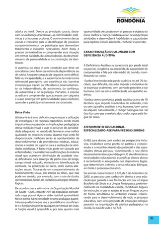 adulta ou senil. Dentre as principais causas, desta-          oportunidade de contato com as pessoas e objetos do
cam-se as doenças infecciosas, as enfermidades sistê-         meio, melhor a criança com baixa visão desempenhará
micas e os traumas oculares. O conhecimento destas            atividades e desenvolverá habilidades e capacidades
causas é relevante para a identificação de possíveis          para explorar o meio ambiente, conhecer e aprender.
comprometimentos ou patologias que demandam
tratamento e cuidados necessários. Além disso, é
preciso contextualizar e compreender esta situação            CARACTERIZAÇÃO DO ALUNADO COm
em termos da idade, das circunstâncias, do desenvol-          DEFICIêNCIA AUDITIVA
vimento da personalidade e da construção da iden-
tidade.
                                                              A Deficiência Auditiva se caracteriza por perda total
A ausência da visão é uma condição que deve ser               ou parcial, congênita ou adquirida, da capacidade de
concebida como fator ou indício de dependência ou             compreender a fala por intermédio do ouvido, mani-
de tutela. A superestimação da cegueira como déficit,         festando-se como:
falta ou incapacidade, e a supremacia da visão como
referencial perceptivo por excelência são barreiras           -Surdez leve/moderada: perda auditiva de até 70 de-
invisíveis que travam ou dificultam o desenvolvimen-          cibéis, que dificulta, mas não impede o indivíduo de
to da independência, da autonomia, da confiança,              se expressar oralmente, bem como de perceber a voz
da autoestima e de segurança. Portanto, é preciso             humana, com ou sem a utilização de um aparelho au-
acreditar e compreender que a pessoa com cegueira             ditivo;
e a que enxerga tem potencialidades para conhecer,            -Surdez severo-profunda: perda auditiva acima de 70
aprender e participar ativamente da sociedade.                decibéis, que impede o indivíduo de entender, com
                                                              ou sem aparelho auditivo, a voz humana, bem como
                                                              de adquirir, naturalmente, o código da língua oral. Tal
Baixa Visão                                                   fato faz com que a maioria dos surdos opte pela lín-
A baixa visão é uma deficiência que requer a utilização       gua de sinais.
de estratégias e de recursos específicos, sendo muito
importante compreender as implicações pedagógicas
dessa condição visual e usar os recursos de acessibili-       ATENDImENTO EDUCACIONAL
dade adequados no sentido de favorecer uma melhor             ESpECIALIZADO-AEE pARA pESSOAS SURDAS
qualidade de ensino na escola. Quanto mais cedo for
diagnosticada, melhores serão as oportunidades de
desenvolvimento e de providências médicas, educa-             O AEE para alunos com surdez, na perspectiva inclu-
cionais e sociais de suporte para a realização de ativi-      siva, estabelece como ponto de partida a compre-
dades cotidianas. A baixa visão pode ser causada por          ensão e o reconhecimento do potencial e das capa-
enfermidades, traumatismos ou disfunções do sistema           cidades dessas pessoas, vislumbrando o seu pleno
visual que acarretam diminuição da acuidade visu-             desenvolvimento e aprendizagem. O atendimento as
al, dificuldade para enxergar de perto e/ou de longe,         necessidades educacionais específicas desses alunos
campo visual reduzido, alterações na identificação de         é reconhecido e assegurado por dispositivos legais,
contraste, na percepção de cores, entre outras alte-          que determinam o direito a uma educação bilíngue,
rações visuais. Trata-se de um comprometimento do             em todo o processo educativo.
funcionamento visual, em ambos os olhos, que não              De acordo com o Decreto 5.626, de 5 de dezembro de
pode ser sanado, por exemplo, com o uso de óculos             2005, as pessoas com surdez têm direito a uma edu-
convencionais, lentes de contato ou cirurgias oftalmo-        cação que garanta a sua formação, em que a Língua
lógicas.                                                      Brasileira de Sinais e a Língua Portuguesa, preferen-
De acordo com a estimativa da Organização Mundial             cialmente na modalidade escrita, constituam línguas
de Saúde - OMS, cerca de 70% da população conside-            de instrução, e que o acesso às essas línguas ocorra
rada cega possui alguma visão residual aproveitável.          de forma simultânea no ambiente escolar, colabo-
Nesse ponto, há necessidade de uma avaliação quanti-          rando para o desenvolvimento de todo o processo
tativa e qualitativa que vise a possibilitar o uso eficien-   educativo, com uma proposta de educação bilíngue
te e a funcionalidade de qualquer percentual de visão.        pautada na organização da prática pedagógica na
A função visual é aprendida e, por isso, quanto mais          escola, na sala de aula e no AEE.


                                                                                                                        185
 