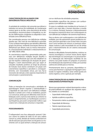 CARACTERIZAÇÃO DO ALUNADO COm                             car-se e desfrutar das atividades propostas.
DEFICIêNCIAS FÍSICA E mÚLTIpLAS
                                                          Necessidades específicas das pessoas com surdoce-
                                                          gueira e com deficiências múltiplas:
A variedade de condições não sensoriais que afetam o      O corpo é a realidade mais imediata do ser humano. A
indivíduo em termos de mobilidade, de coordenação         partir e por meio dele, o homem descobre o mundo
motora geral ou da fala, como decorrência de lesões       e a si mesmo. Portanto, favorecer o desenvolvimento
neurológicas, neuromusculares e ortopédicas, ou, ain-     do esquema corporal do aluno com surdocegueira ou
da, de malformações congênitas ou adquirida e carac-      com deficiências múltiplas é de extrema importância.
terizada como Deficiência Física.
                                                          Para os alunos com surdocegueira e com deficiências
São consideradas pessoas com deficiências múltiplas       múltiplas, que não apresentam graves problemas mo-
aquelas que “têm mais de uma deficiência associada.       tores, precisam aprender a usar as duas mãos. Isso para
É uma condição heterogênea que identifica diferentes      servir como tentativa de minorar as eventuais estere-
grupos de pessoas, revelando associações diversas de      otipias motoras e pela necessidade do uso de ambas
deficiências que afetam, mais ou menos intensamen-        para o desenvolvimento de um sistema estruturado
te, o funcionamento individual e o relacionamento so-     de comunicação.
cial” (MEC/SEESP, 2002).
                                                          Devido às dificuldades fonoarticulatórias, motoras ou
As características específicas apresentadas pelas pes-    mesmo neurológicas, é comum nesses alunos algum
soas com deficiências múltiplas lançam desafios à         tipo de limitação na comunicação e no processamen-
escola e aos profissionais que com elas trabalham no      to e elaboração das informações recolhidas do seu
que diz respeito à elaboração de situações de apren-      entorno. Isso pode resultar em prejuízos no processo
dizagem a serem desenvolvidas para que sejam al-          de simbolização das experiências vividas, por acarretar
cançados resultados positivos ao longo do processo        carência de sentido para as mesmas.
de inclusão. Esses alunos constituem um grupo com
                                                          Prioritariamente deve-se, portanto, disponibilizar re-
características específicas e peculiares e, consequen-
                                                          cursos para favorecer a aquisição da linguagem estru-
temente, com necessidades únicas, por isso, faz-se
                                                          turada no registro simbólico, tanto verbal quanto em
necessário dar atenção a dois aspectos importantes: A
                                                          outros registros, como o gestual, por exemplo.
comunicação e o posicionamento.

                                                          CARACTERIZAÇÃO DO ALUNADO COm ALTAS
COmUNICAÇÃO
                                                          hABILIDADES/SUpERDOTAÇÃO

Todas as interações de comunicação e atividades de
                                                          Alunos que apresentam notável desempenho e eleva-
aprendizagem devem respeitar a individualidade e
                                                          da potencialidade em qualquer dos seguintes aspec-
a dignidade de cada aluno com deficiência múltipla.
                                                          tos, isolados ou combinados:
Quando o contato com o meio se estabelece, passam
a se comunicar, ainda que em diferentes níveis de sim-     •	 Capacidade	intelectual	geral;
bolização; assim, é preciso estar atento ao contexto no    •	 Aptidão	acadêmica	específica;
                                                                                       	
qual os comportamentos, as manifestações ocorrem e
sua frequência, para assim compreender melhor o que        •	 Pensamento	criativo	ou	produtivo;
o aluno tem a intenção de comunicar e responder.           •	 Capacidade	de	liderança;
                                                           •	 Talento	especial	para	artes;
pOSICIONAmENTO                                             •	 Capacidade	psicomotora.			


É indispensável uma boa adequação postural. Colo-
car o aluno na cadeira de rodas ou em uma cadeira
comum ou, ainda, deitado de maneira confortável em
sala de aula para que possa fazer uso de gestos ou mo-
vimento com os quais tenham a intenção de comuni-


                                                                                                                    187
 