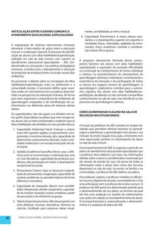 Articulação entre o ensino comum e o                                         mente, sensibilidade ao ritmo musical.
      atendimento Educacional Especializado
                                                                                6.	 Capacidade Psicomotora: A marca desses estu-
                                                                                    dantes é o desempenho superior em esportes e
                                                                                    atividades físicas, velocidade, agilidade de movi-
      A organização de sistemas educacionais inclusivos
                                                                                    mentos, força, resistência, controle e coordena-
      demanda a inter-relação de ações entre a educação
                                                                                    ção motora fina e grossa.
      comum e a educação especial. O processo de identifi-
      cação de alunos com altas habilidades/superdotação,
      realizado em sala de aula comum com suporte no
                                                                               A proposta educacional, derivada desses pressu-
      atendimento educacional especializado – AEE, fun-
                                                                               postos favorece aos alunos com altas habilidades/
      damentado na concepção e nas práticas pedagógicas
                                                                               superdotação a superação de possíveis dificuldades
      inclusivas, contribui para o planejamento e execução
                                                                               na construção do conhecimento de forma individual
      de propostas de enriquecimento curricular nesses dois
                                                                               e coletiva, no reconhecimento de características de
      ambientes.
                                                                               aprendizagem distintas e individuais, reconhecendo a
      Ao promover o debate sobre as concepções de Altas                        importância da interação e da participação de todos
      habilidades/Superdotação, entre os professores e a                       os alunos nos espaços comuns de aprendizagem. A
      comunidade escolar, é necessário definir quais asser-                    aprendizagem colaborativa contribui para a autono-
      tivas estão em consonância com as práticas desenvol-                     mia cognitiva dos alunos com altas habilidades/su-
      vidas na perspectiva da educação inclusiva, de forma                     perdotação, desafiando-os não somente compartilhar
      que estas expressem a importância de ambientes de                        conhecimentos na sala de aula, mas beneficiar-se dos
      aprendizagem integrados e da manifestação do co-                         processos de aprendizagem coletivos.
      nhecimento nas diferentes áreas de interesse destes
      alunos.
                                                                               Como acompanhar o aluno na sala de
      Os superdotados, não são iguais e se dividem em vá-
                                                                               Recursos Multifuncionais
      rios perfis. Especialistas ressaltam que nem sempre es-
      ses alunos são os mais comportados e explicam que as
      Altas Habilidades são divididas em seis grandes blocos:                  A função do professor do AEE consiste em propor ati-
       1.	 Capacidade Intelectual Geral: Crianças e jovens                     vidades que permitam eliminar barreiras na aprendi-
           assim têm grande rapidez no pensamento, com-                        zagem e aperfeiçoar a aprendizagem dos alunos e sua
           preensão e memória elevada, alta capacidade de                      inclusão no ensino regular. Essa ação, certamente, terá
           desenvolver o pensamento abstrato, muita curio-                     uma repercussão positiva no desempenho do aluno
           sidade intelectual e um excepcional poder de ob-                    na sala de aula comum.
           servação.                                                           O acompanhamento do AEE se organiza a partir de um
       2.	 Aptidão Acadêmica Específica: Nesse caso, a dife-                   plano de atendimento educacional especializado que
           rença está na concentração e motivação por uma                      o professor deve elaborar com base nas informações
           ou mais disciplinas, capacidade de produção aca-                    obtidas sobre o aluno e a problemática vivenciada por
           dêmica, alta pontuação em testes e desempenho                       ele através do estudo de caso. De posse de todas as
           excepcional na escola.                                              informações sobre o aluno, bem como dos recursos
                                                                               disponíveis na sala de aula, na escola, na família e na
       3.	 Pensamento Criativo: Aqui se destacam originali-
                                                                               comunidade, o professor do AEE elabora seu plano.
           dade de pensamento, imaginação, capacidade de
           resolver problemas ou perceber tópicos de forma                     Para elaborar o plano, o professor mobiliza os diferen-
           diferente e inovadora.                                              tes recursos disponíveis (escola, comunidade etc.) e faz
                                                                               uma articulação com o professor do ensino comum. O
       4.	 Capacidade de Liberação: Alunos com sensibili-
                                                                               professor do AEE prevê um determinado período para
           dade interpessoal, atitude cooperativa, capacida-
                                                                               o desenvolvimento do seu plano, ao término do qual
           de de resolver situações sociais complexas, poder
                                                                               ele fará uma avaliação no sentido de redimensionar
           de persuasão e de influência no grupo.
                                                                               suas ações em relação ao acompanhamento do aluno.
       5.	 Talento Especial para Artes: Alto desempenho em                     O acompanhamento é, essencialmente, o desenvolvi-
           artes plásticas, musicais, dramáticas, literárias ou                mento e a avaliação do plano de AEE.
           ciências, facilidade para expressar ideias visual-


188         GOVERNO DO ESTADO DE RONDÔNIA - SECRETARIA DE ESTADO DA EDUCAÇÃO
 