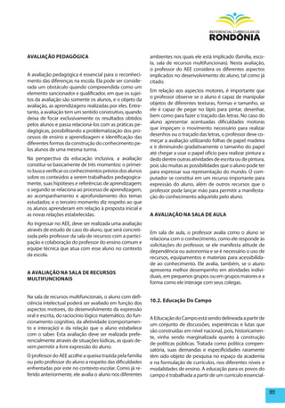 AVALIAÇÃO pEDAGÓGICA                                       ambientes nos quais ele está implicado (família, esco-
                                                           la, sala de recursos multifuncionais). Nesta avaliação,
                                                           o professor do AEE considera os diferentes aspectos
A avaliação pedagógica é essencial para o reconheci-       implicados no desenvolvimento do aluno, tal como já
mento das diferenças na escola. Ela pode ser conside-      citado.
rada um obstáculo quando compreendida como um
                                                           Em relação aos aspectos motores, é importante que
elemento sancionador e qualificador, em que os sujei-
                                                           o professor observe se o aluno é capaz de manipular
tos da avaliação são somente os alunos, e o objeto da
                                                           objetos de diferentes texturas, formas e tamanho, se
avaliação, as aprendizagens realizadas por eles. Entre-
                                                           ele é capaz de pegar no lápis para pintar, desenhar,
tanto, a avaliação tem um sentido construtivo, quando
                                                           bem como para fazer o traçado das letras. No caso do
deixa de focar exclusivamente os resultados obtidos
                                                           aluno apresentar acentuadas dificuldades motoras
pelos alunos e passa relacioná-los com as práticas pe-
                                                           que impeçam o movimento necessário para realizar
dagógicas, possibilitando a problematização dos pro-
                                                           desenhos ou o traçado das letras, o professor deve co-
cessos de ensino e aprendizagem e identificação das
                                                           meçar a avaliação utilizando folhas de papel madeira
diferentes formas da construção do conhecimento pe-
                                                           e ir diminuindo gradativamente o tamanho do papel
los alunos de uma mesma turma.
                                                           até chegar a usar o papel ofício para realizar pintura a
Na perspectiva da educação inclusiva, a avaliação          dedo dentre outras atividades de escrita ou de pintura,
constitui-se basicamente de três momentos: o primei-       pois são muitas as possibilidades que o aluno pode ter
ro busca verificar os conhecimentos prévios dos alunos     para expressar sua representação do mundo. O com-
sobre os conteúdos a serem trabalhados pedagogica-         putador se constitui em um recurso importante para
mente, suas hipóteses e referências de aprendizagem;       expressão do aluno, além de outros recursos que o
o segundo se relaciona ao processo de aprendizagem,        professor pode lançar mão para permitir a manifesta-
ao acompanhamento e aprofundamento dos temas               ção do conhecimento adquirido pelo aluno.
estudados; e o terceiro momento diz respeito ao que
os alunos aprenderam em relação à proposta inicial e
as novas relações estabelecidas.                           A AVALIAÇÃO NA SALA DE AULA
Ao ingressar no AEE, deve ser realizada uma avaliação
através de estudo de caso do aluno, que será concreti-
                                                           Em sala de aula, o professor avalia como o aluno se
zada pelo professor da sala de recursos com a partici-
                                                           relaciona com o conhecimento, como ele responde às
pação e colaboração do professor do ensino comum e
                                                           solicitações do professor, se ele manifesta atitude de
equipe técnica que atua com esse aluno no contexto
                                                           dependência ou autonomia e se é necessário o uso de
da escola.
                                                           recursos, equipamentos e materiais para acessibilida-
                                                           de ao conhecimento. Ele avalia, também, se o aluno
                                                           apresenta melhor desempenho em atividades indivi-
A AVALIAÇÃO NA SALA DE RECURSOS
                                                           duais, em pequenos grupos ou em grupos maiores e a
mULTIFUNCIONAIS
                                                           forma como ele interage com seus colegas.

Na sala de recursos multifuncionais, o aluno com defi-
ciência intelectual poderá ser avaliado em função dos      10.2. Educação Do Campo
aspectos motores, do desenvolvimento da expressão
oral e escrita, do raciocínio lógico matemático, do fun-   A Educação do Campo está sendo delineada a partir de
cionamento cognitivo, da afetividade (comportamen-
                                                           um conjunto de discussões, experiências e lutas que
to e interação) e da relação que o aluno estabelece
                                                           são construídas em nível nacional, pois, historicamen-
com o saber. Esta avaliação deve ser realizada prefe-
                                                           te, vinha sendo marginalizada quanto à construção
rencialmente através de situações lúdicas, as quais de-
                                                           de políticas públicas. Tratada como política compen-
vem permitir a livre expressão do aluno.
                                                           satória, suas demandas e especificidades raramente
O professor do AEE acolhe a queixa trazida pela família    têm sido objeto de pesquisa no espaço da academia
ou pelo professor do aluno a respeito das dificuldades     e na formulação de currículos, nos diferentes níveis e
enfrentadas por este no contexto escolar. Como já re-      modalidades de ensino. A educação para os povos do
ferido anteriormente, ele avalia o aluno nos diferentes    campo é trabalhada a partir de um currículo essencial-


                                                                                                                      189
 