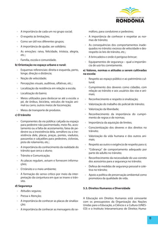 - A importância de cada um no grupo social;               máforo, para condutores e pedestres;
 - O respeito às limitações;                            - A importância de conhecer e respeitar as nor-
                                                          mas de trânsito;
 - Como ser útil nos diferentes grupos;
                                                        - As consequências dos comportamentos inade-
 - A importância de ajudar, ser solidário;
                                                          quados no trânsito: excesso de velocidade e des-
 - As emoções: raiva, felicidade, tristeza, alegria,      respeito às leis de trânsito, etc.;
   etc.;
                                                        - A brincadeira e onde é perigoso brincar;
 - Família, escola e comunidade.
                                                        - Equipamentos de segurança – qual a importân-
b) Orientação no espaço urbano e rural:                   cia de usá-los corretamente.
 - Esquemas referenciais: direita e esquerda, perto,   e) Valores, normas e atitudes a serem cultivadas
   longe, direção e distância;                         na escola:
 - Noção de velocidade;                                 - Respeito ao espaço público e ao patrimônio cul-
 - Percepções visuais, auditivas, olfativas, etc.;        tural;

 - Localização da residência em relação a escola;       - Cumprimento dos deveres como cidadão, com
                                                          relação ao trânsito e aos usuários das vias e ani-
 - Localização do bairro;                                 mais;
 - Meios utilizados para deslocar-se até a escola: a    - Reconhecimento e respeito à sinalização;
   pé, de ônibus, bicicleta, veículos de tração ani-
   mal ou carro, outros meios de locomoção;             - Valorização do trabalho do policial de trânsito;

 - Meios de transporte de produtos.                     - Valorização da liberdade;

c) O trânsito                                           - Reconhecimento da importância do cumpri-
                                                          mento de regras e de normas;
 - Componentes da via pública: calçada ou espaço        - Importância da aquisição de limites;
   para pedestre não pavimentado, meio-fio, acos-
   tamento ou a falta de acostamento, faixa de pe-      - Conscientização dos deveres e dos direitos no
   destre ou a inexistência dela, semáforo ou a ine-      trânsito;
   xistência dele, placas, praças, pontes, viadutos,    - Valorização da vida humana e dos outros ani-
   passarelas e calçadões para pedestres, ciclovias,      mais;
   pista de rolamento, etc.;
                                                        - Respeito ao outro e exigência de respeito para si;
 - A importância do conhecimento da realidade do
   trânsito que cerca o aluno;                          - “Cobrança” de comportamento adequado por
                                                          parte do adulto no trânsito;
 - Trânsito e Comunicação;
                                                        - Reconhecimento da necessidade do uso correto
 - As placas regulam, avisam e fornecem informa-          dos acessórios para a segurança no trânsito;
   ções;
                                                        - Defesa de medidas de segurança pessoal e cole-
 - O trânsito e o meio ambiente;                          tiva no trânsito;
 - A formação do senso crítico por meio da inter-       - Apoio a política de preservação ambiental como
   pretação da conjuntura em que se insere o trân-        promotora da qualidade de vida.
   sito.
d) Segurança
                                                       5.3. Direitos humanos e Diversidade
 - Atitudes seguras;
 - Pressa x Atenção;
                                                       A Educação em Direitos Humanos está consoante
 - A importância de conhecer as placas de sinaliza-    com os pressupostos da Organização das Nações
   ção;                                                Unidas para a Educação, a Ciência e a Cultura (UNES-
 - A importância de conhecer as mensagens do se-       CO) e o Instituto Interamericano de Direitos Huma-


                                                                                                               19
 