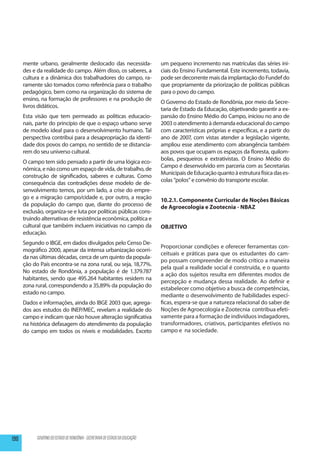 mente urbano, geralmente deslocado das necessida-                        um pequeno incremento nas matrículas das séries ini-
      des e da realidade do campo. Além disso, os saberes, a                   ciais do Ensino Fundamental. Este incremento, todavia,
      cultura e a dinâmica dos trabalhadores do campo, ra-                     pode ser decorrente mais da implantação do Fundef do
      ramente são tomados como referência para o trabalho                      que propriamente da priorização de políticas públicas
      pedagógico, bem como na organização do sistema de                        para o povo do campo.
      ensino, na formação de professores e na produção de
                                                                               O Governo do Estado de Rondônia, por meio da Secre-
      livros didáticos.
                                                                               taria de Estado da Educação, objetivando garantir a ex-
      Esta visão que tem permeado as políticas educacio-                       pansão do Ensino Médio do Campo, iniciou no ano de
      nais, parte do princípio de que o espaço urbano serve                    2003 o atendimento à demanda educacional do campo
      de modelo ideal para o desenvolvimento humano. Tal                       com características próprias e específicas, e a partir do
      perspectiva contribui para a desapropriação da identi-                   ano de 2007, com vistas atender a legislação vigente,
      dade dos povos do campo, no sentido de se distancia-                     ampliou esse atendimento com abrangência também
      rem do seu universo cultural.                                            aos povos que ocupam os espaços da floresta, quilom-
                                                                               bolas, pesqueiros e extrativistas. O Ensino Médio do
      O campo tem sido pensado a partir de uma lógica eco-
                                                                               Campo é desenvolvido em parceria com as Secretarias
      nômica, e não como um espaço de vida, de trabalho, de
                                                                               Municipais de Educação quanto à estrutura física das es-
      construção de significados, saberes e culturas. Como
                                                                               colas “polos” e convênio do transporte escolar.
      consequência das contradições desse modelo de de-
      senvolvimento temos, por um lado, a crise do empre-
      go e a migração campo/cidade e, por outro, a reação                      10.2.1. Componente Curricular de Noções Básicas
      da população do campo que, diante do processo de                         de Agroecologia e Zootecnia - NBAZ
      exclusão, organiza-se e luta por políticas públicas cons-
      truindo alternativas de resistência econômica, política e
      cultural que também incluem iniciativas no campo da                      OBJETIVO
      educação.
      Segundo o IBGE, em dados divulgados pelo Censo De-
                                                                               Pro­ orcionar condições e oferecer ferramentas con-
                                                                                   p
      mográfico 2000, apesar da intensa urbanização ocorri-
                                                                               ceituais e práticas para que os estudantes do cam-
      da nas últimas décadas, cerca de um quinto da popula-
                                                                               po possam com­ reender de modo crítico a maneira
                                                                                                p
      ção do País encontra-se na zona rural, ou seja, 18,77%.
                                                                               pela qual a realidade social é construída, e o quanto
      No estado de Rondônia, a população é de 1.379.787
                                                                               a ação dos sujeitos resulta em diferentes mo­ os de
                                                                                                                                d
      habitantes, sendo que 495.264 habitantes residem na
                                                                               percepção e mudança dessa realidade. Ao definir e
      zona rural, correspondendo a 35,89% da população do
                                                                               estabelecer como objetivo a busca de com­ etências,
                                                                                                                            p
      estado no campo.                                                         mediante o desenvolvimento de habilidades especí-
      Dados e informações, ainda do IBGE 2003 que, agrega-                     ficas, espera-se que a na­tureza relacional do saber de
      dos aos estudos do INEP/MEC, revelam a realidade do                      Noções de Agroecologia e Zootecnia contribua efeti-
      campo e indicam que não houve alteração significativa                    vamente para a formação de indivíduos indagadores,
      na histórica defasagem do atendimento da população                       transformadores, criativos, participantes efetivos no
      do campo em todos os níveis e modalidades. Exceto                        campo e na sociedade.




190         GOVERNO DO ESTADO DE RONDÔNIA - SECRETARIA DE ESTADO DA EDUCAÇÃO
 