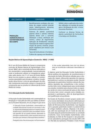 EIXO TEMÁTICO                           CONTEÚDOS                                     HABILIDADES

                              - Beneficiamento ecológico dos pro-            - Refletir sobre a aplicação dos méto-
                                dutos de origem animal minerali-               dos utilizados no manejo de pasta-
                                zação, balanceamento alimentar,                gens e fertilização do solo e rema-
                                biometrias, profilaxia animal.                 nescentes florestais;
                              - Sistemas de plantio sustentável              - Conhecer as diversas formas de
                                (plantio direto e plantio indireto).           plantio sustentável de horticultura
 pRODUÇÃO                       (plantio direto com a semente,                 e hortaliças em Rondônia.
 AGROECOLÓGICA E                adubação a lanço, adubação pre-
 SUSTENTABILIDADE               ventiva, cultivo de leguminosas,
 NO CAmpO                       aplicação de fertilizantes naturais,
                                reposição de matéria orgânica) (for-
                                mação de pomar, enxertia, propa-
                                gação vegetativa por estacas e por
                                sementes);
                              - Tipos de horticulturas e hortaliças;
                              - Cultivo do cupuaçu em Rondônia.


Noções Básicas de Agroecologia e Zootecnia - NBAZ - 3º ANO


No 3º ano do Ensino Médio do Campo o componente                       to das escolas quilombolas, bem com nas demais,
curricular de Noções Básicas de Agroecologia e Zoo-                   deve ser reconhecida e valorizada a diversidade cul-
tecnia- NBAZ, não é ministrado de forma sistemática e                 tural.
sim assistemática, contextualizado, transversalmente,
                                                                O objetivo geral da Educação Escolar Quilombola é
onde os professores utilizam as competências adqui-
                                                                ofertar políticas de reparações, de reconhecimento e
ridas, pelos alunos, nos 1º e 2º anos do Ensino Médio.
                                                                valorização de Ações Afirmativas voltadas para a edu-
Neste ano de estudos os alunos utilizam os conheci-
                                                                cação dos negros, oferecendo garantias de ingresso,
mentos aprendidos para fortalecer a prática, comple-
                                                                permanência e sucesso na educação escolar. Garantir
tando, dessa forma, o ciclo de aprendizagem do refe-
                                                                valorização do patrimônio histórico-cultural afro-bra-
rido componente exercendo a práxis e a proposta do
                                                                sileiros; aquisição das competências e dos conheci-
componente que se constitui no diferencial do Ensino
                                                                mentos tidos como indispensáveis para continuidade
Médio do Campo.
                                                                nos estudos; condições para alcançar todos os requisi-
                                                                tos, tendo em vista a conclusão de cada um dos níveis
                                                                de ensino, bem como a atuação como cidadãos res-
10.3. Educação Escolar Quilombola
                                                                ponsáveis e participantes, além de desempenharem
                                                                com qualificação uma profissão.
A Educação Escolar Quilombola está contemplada na               No Estado de Rondônia existem grupos sociais com
Resolução nº 4 de julho de 2010, que define as Diretri-         uma mesma identidade etnocultural e delimitada por
zes Curriculares Nacionais, em seu artigo 41 que versa:         uma mesma territorialidade denominada de Comuni-
      “A Educação Escolar Quilombola é desenvolvida em          dades de Remanescentes Quilombolas. Suas ligações
      unidades educacionais inscritas em suas terras e cultu-   com o passado quilombola residem na sobrevivência
      ra, requerendo pedagogia própria em respeito à especi-    de antigas tradições culturais, religiosas e de produ-
      ficidade étnico-cultural de cada comunidade e forma-      ção, além da reprodução de um modo de vida des-
      ção específica de seu quadro docente, observados os       vinculado daquele predominantemente na sociedade
      princípios constitucionais, a base nacional comum e os    envolvente. Essas Comunidades Quilombolas estão
      princípios que orientam a Educação Básica brasileira.”.   localizadas no Vale do Rio Guaporé e são proceden-
                                                                tes do colonialismo português dos séculos XVIII e XIX
      Parágrafo único. Na estruturação e no funcionamen-        em Vila Bela da Santíssima Trindade e Forte Príncipe

                                                                                                                             193
 