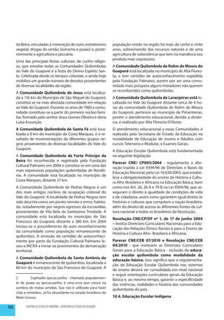 da Beira, vinculadas à mineração de ouro, extrativismo                   população reside na região há mais de cento e vinte
      vegetal, drogas do sertão, borracha e poaia2 e, poste-                   anos, sobrevivendo dos recursos naturais e de uma
      riormente a agricultura e pecuária.                                      agricultura de subsistência que tem na mandioca seu
                                                                               produto mais expressivo.
      Uma das principais festas culturais, de cunho religio-
      so, que envolve todas as Comunidades Quilombolas                         A Comunidade Quilombola de Rolim de Moura do
      do Vale do Guaporé é a festa do Divino Espírito San-                     Guaporé está localizada no município de Alta Flores-
      to. Celebrada desde os tempos coloniais, e ainda hoje                    ta, e tem certidão de autoconhecimento expedida
      mobiliza um grande número de devotos provenientes                        pela Fundação Palmares, porém por ser uma comu-
      de diversas localidades da região.                                       nidade mais próspera alguns moradores não querem
                                                                               se reconhecidos como quilombolas.
      A Comunidade Quilombola de Jesus está localiza-
      da a 116 km do Município de São Miguel do Guaporé,                       A Comunidade Quilombola de Laranjeiras está lo-
      constitui-se na mais afastada comunidade em relação                      calizada no Vale do Guaporé distante cerca de 4 ho-
      ao Vale do Guaporé. Durante os anos de 1960 a comu-                      ras da comunidade Quilombola de Rolim de Moura
      nidade constituiu-se a partir do primeiro núcleo fami-                   do Guaporé, pertence ao município de Pimenteiras,
      liar, formado pelo senhor Jesus Gomes Oliveira e dona                    porém o atendimento educacional, devido a distân-
      Luísa Assunção.                                                          cia, é realizado por Alta Floresta D’Oeste.
      A Comunidade Quilombola de Santa Fé está loca-                           O atendimento educacional a essas Comunidades é
      lizada a 8 km do município de Costa Marques, é o re-                     realizado pela Secretaria de Estado da Educação na
      sultado de movimentações de diferentes grupos ne-                        modalidade de Educação de Jovens e Adultos com
      gros provenientes de diversas localidades do Vale do                     cursos Telensino e Modular, e Exames Gerais.
      Guaporé.
                                                                               A Educação Escolar Quilombola está fundamentada
      A Comunidade Quilombola de Forte Príncipe da                             na seguinte legislação:
      Beira foi reconhecida e registrada pela Fundação
                                                                               Parecer CNE/ CP003/2004 - regulamenta a alte-
      Cultural Palmares em 2004 e constitui-se em uma das
                                                                               ração trazida à Lei 9394/96 de Diretrizes e Bases da
      mais expressivas populações quilombolas de Rondô-
                                                                               Educação Nacional, pela Lei 10.639/2003, que estabe-
      nia. A comunidade está localizada no município de
                                                                               lece a obrigatoriedade do ensino de História e Cultu-
      Costa Marques, distante 27 km.
                                                                               ra Afro-Brasileira e Africana na Educação Básica, bem
      A Comunidade Quilombola de Pedras Negras é um                            como nos Art. 26, 26 A e 79 B na Lei 9394/96, que as-
      dos mais antigos núcleos de ocupação colonial do                         seguram o direito à igualdade de condições de vida
      Vale do Guaporé. A localidade de Pedras Negras tem                       e de cidadania, assim como garantem igual direito às
      sido descrita como um ponto remoto e ermo, habita-                       histórias e culturas que compõem a nação brasileira,
      da, notadamente por negros egressos da escravidão,                       além do direito de acesso às diferentes fontes da cul-
      provenientes de Vila Bela da Santíssima Trindade. A                      tura nacional a todos os brasileiros da Resolução.
      comunidade está localizada no município de São
                                                                               Resolução CNE/CP/DF nº 1, de 17 de junho 2004
      Francisco do Guaporé, distante a 380 km. Em 2004
                                                                               – Institui Diretrizes Curriculares Nacionais para a Edu-
      iniciou-se o procedimento de auto reconhecimento
                                                                               cação das Relações Étnico-Raciais e para o Ensino de
      da comunidade como população remanescente de
                                                                               História e Cultura Afro- Brasileira e Africana;
      quilombos. A emissão da certidão de autoconheci-
      mento por parte da Fundação Cultural Palmares le-                        Parecer CNE/CEB 07/2010 e Resolução CNE/CEB
      vou o INCRA a iniciar os provimentos de demarcação                       04/2010 - que instituem as Diretrizes Curriculares
      territorial.                                                             Gerais para a Educação Básica - inclusão da educa-
                                                                               ção escolar quilombola como modalidade da
      A Comunidade Quilombola de Santo Antônio do
                                                                               educação básica. Isso significa que a regulamenta-
      Guaporé é remanescente de quilombos, localizada a
                                                                               ção da Educação Escolar Quilombola nos sistemas
      80 km do município de São Francisco do Guaporé. A
                                                                               de ensino deverá ser consolidada em nível nacional
                                                                               e seguir orientações curriculares gerais da Educação
      2	       Cephaelis ipecacuanha - chamada popularmen-                     Básica e, ao mesmo tempo, garantir a especificidade
      te de poaia ou ipecacuanha, é uma erva que cresce na                     das vivências, realidades e história das comunidades
      sombra de matas úmidas. Sua raiz é utilizada para fazer                  quilombolas do país.
      chás e remédios. Já foi abundante no estado brasileiro do
      Mato Grosso.                                                             10.4. Educação Escolar Indígena

194         GOVERNO DO ESTADO DE RONDÔNIA - SECRETARIA DE ESTADO DA EDUCAÇÃO
 
