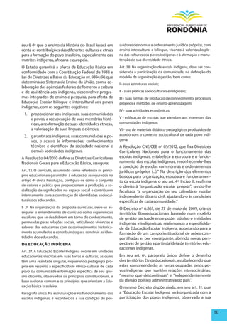 seu § 4º que o ensino da História do Brasil levará em        suidores de normas e ordenamento jurídico próprios, com
conta as contribuições das diferentes culturas e etnias      ensino intercultural e bilíngue, visando à valorização ple-
para a formação do povo brasileiro, especialmente das        na das culturas dos povos indígenas e à afirmação e manu-
matrizes indígenas, africana e europeia.                     tenção de sua diversidade étnica.
O Estado garantirá a oferta da Educação Básica em            Art. 38. Na organização de escola indígena, deve ser con-
conformidade com a Constituição Federal de 1988 e            siderada a participação da comunidade, na definição do
Lei de Diretrizes e Bases da Educação nº. 9394/96 que        modelo de organização e gestão, bem como:
determina ao Sistema de Ensino da União, com a co-           I - suas estruturas sociais;
laboração das agências federais de fomento a cultura
e de assistência aos indígenas, desenvolver progra-          II - suas práticas socioculturais e religiosas;
mas integrados de ensino e pesquisa, para oferta de          III - suas formas de produção de conhecimento, processos
Educação Escolar bilíngue e intercultural aos povos          próprios e métodos de ensino-aprendizagem;
indígenas, com os seguintes objetivos:
                                                             IV - suas atividades econômicas;
 1. proporcionar aos indígenas, suas comunidades
    e povos, a recuperação de suas memórias histó-           V - edificação de escolas que atendam aos interesses das
    ricas, a reafirmação de suas identidades étnicas,        comunidades indígenas;
    a valorização de suas línguas e ciências;                VI - uso de materiais didático-pedagógicos produzidos de
 2. garantir aos indígenas, suas comunidades e po-           acordo com o contexto sociocultural de cada povo indí-
    vos, o acesso às informações, conhecimentos              gena.
    técnicos e científicos da sociedade nacional e           A Resolução CNE/CEB nº 05/2012, que fixa Diretrizes
    demais sociedades indígenas.                             Curriculares Nacionais para o funcionamento das
A Resolução 04/2010 define as Diretrizes Curriculares        escolas indígenas, estabelece a estrutura e o funcio-
Nacionais Gerais para a Educação Básica, assegura:           namento das escolas indígenas, reconhecendo-lhes
                                                             a condição de escolas com normas e ordenamentos
Art. 13. O currículo, assumindo como referência os princí-   jurídicos próprios (...).” Na descrição dos elementos
pios educacionais garantidos à educação, assegurados no      básicos para organização, estrutura e funcionamen-
artigo 4º desta Resolução, configura-se como o conjunto      to da escola indígena, o seu art. 4º, Inciso III, reafirma
de valores e prática que proporcionam a produção, a so-      o direito à “organização escolar própria”, sendo-lhe
cialização de significados no espaço social e contribuem     facultada “a organização de seu calendário escolar
intensamente para a construção de identidades sociocul-      independente do ano civil, ajustando-o às condições
turais dos educandos.                                        específicas de cada comunidade.”
§ 2º Na organização da proposta curricular, deve-se as-      O Decreto nº 6.861, de 27 de maio de 2009, cria os
segurar o entendimento de currículo como experiências        territórios Etnoeducacionais baseado num modelo
escolares que se desdobram em torno do conhecimento,         de gestão pactuado entre poder público e entidades
permeadas pelas relações sociais, articulando vivências e    indígenas e indigenistas, reafirmando a especificida-
saberes dos estudantes com os conhecimentos historica-       de da Educação Escolar Indígena, apontando para a
mente acumulados e contribuindo para construir as iden-      formação de um campo institucional de ações com-
tidades dos educandos.                                       partilhadas e, por conseguinte, abrindo novas pers-
DA EDUCAÇÃO INDÍGENA                                         pectivas de gestão a partir da ideia de territórios edu-
                                                             cacionais indígenas.
Art. 37. A Educação Escolar Indígena ocorre em unidades
educacionais inscritas em suas terras e culturas, as quais   Em seu art. 6º, parágrafo único, define o desenho
têm uma realidade singular, requerendo pedagogia pró-        dos territórios Etnoeducacionais, estabelecendo que
pria em respeito à especificidade étnico-cultural de cada    estes compreenderão as terras ocupadas pelos po-
povo ou comunidade e formação específica de seu qua-         vos indígenas que mantêm relações intersocietárias,
dro docente, observados os princípios constitucionais, a     “mesmo que descontínuas” e “independentemente
base nacional comum e os princípios que orientam a Edu-      da divisão político administrativa do país”.
cação Básica brasileira.                                     O mesmo Decreto dispõe ainda, em seu art. 1º, que
Parágrafo único. Na estruturação e no funcionamento das      a “Educação Escolar Indígena será organizada com a
escolas indígenas, é reconhecida a sua condição de pos-      participação dos povos indígenas, observada a sua


                                                                                                                           197
 