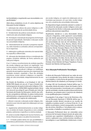 territorialidade e respeitando suas necessidades e es-                   ção escolar indígena, em regime de colaboração com os
      pecificidades.”                                                          municípios que possuem, em suas redes, escolas indíge-
                                                                               nas, com a anuência das comunidades interessadas.
      Além disso, estabelece, no art. 2º, como objetivos da
      Educação Escolar Indígena:                                               Os dispositivos legais existentes atestam o caráter in-
                                                                               tercultural da educação escolar indígena como par-
      I – valorização das culturas dos povos indígenas e a afir-
                                                                               te integrante do direito à educação, garantindo-lhes
      mação e manutenção de sua diversidade étnica;
                                                                               políticas educacionais específicas.
      II – fortalecimento das práticas socioculturais e da língua
                                                                               Atualmente atende-se a uma diversidade étnica,
      materna de cada comunidade indígena;
                                                                               cultural e linguística, onde aparecem comunidades
      III – formulação e manutenção de programas de formação                   que vão desde agrupamentos humanos fragmenta-
      de pessoal especializado, destinados à educação escolar                  dos com pouco mais de uma dezena de indivíduos
      nas comunidades indígenas;                                               até comunidades de mais de mil indivíduos. São as
      IV – desenvolvimento de currículos e programas específi-                 etnias: Arara, Arikapu, Aruá, Akunsu, Aikanã, Amon-
      cos, neles incluindo os conteúdos culturais corresponden-                dawa, Cinta larga, Karitiana, Kaxarari, Kampé, Kwazá,
      tes às respectivas;                                                      Karipuna, Kanoé, Kassupá, Wajurú, Uru Eu Wau Wau,
                                                                               Gavião, Suruí, Tuparí, Makurap, Latundê Purubora,
      V – elaboração e publicação sistemática de material didá-                Migueleno, Sakyrabia, Jabuti (Djeoromitxi), Kujubim,
      tico específico e diferenciado;                                          Massacá e Sabanê. Além destas, os Wari são agrupa-
      VI – afirmação das identidades étnicas e consideração dos                dos por uma unidade étnica constituída por oito gru-
      projetos societários definidos de forma autônoma por                     pos nomindados: Oro Não, Oro Eo, Oro At, Oro Jowin,
      cada povo indígena.                                                      Oro Mon, Oro Waram, Oro Waram Xijeim e Oro Kao
                                                                               Orowaji, únicos falantes da língua Txapakura. O povo
      O art. 3º reitera o reconhecimento da condição específica                Kaxarari são falantes da língua pano.
      das escolas indígenas que devem ser organizadas “com
      normas próprias e Diretrizes Curriculares específicas, vol-
      tadas ao ensino intercultural e bilíngue ou multilíngue,                 10.5. Educação Profissional e Tecnológica
      gozando de prerrogativas especiais para organização das
      atividades escolares, respeitado o fluxo das atividades
      econômicas, sociais, culturais e religiosas e as especifici-             A oferta de Educação Profissional nas redes de ensi-
      dades de cada comunidade, independentemente do ano                       no é considerada como direito de todos à educação
      civil.”                                                                  e ao trabalho, e como forma de garantir o acesso aos
      No Estado de Rondônia, a Lei Estadual nº. 821 de                         direitos básicos da cidadania, ao emprego e à renda.
      30/06/1999 dispõe em seu art. 3º que o Estado insti-                     O artigo 205 da Constituição Federal define que “a
      tuirá programas de apoio à educação indígena. O De-                      educação, direito de todos e dever do Estado e da fa-
      creto nº. 9128 de 30/06/2000 regulamentador desta                        mília, será promovida e incentivada com a colabora-
      Lei, versa em seu artigo 6º, que o Estado, por meio da                   ção da sociedade, visando ao pleno desenvolvimento
      Secretaria de Estado da Educação e dentro das esfe-                      da pessoa, seu preparo para o exercício da cidadania
      ras de competência definidas no plano institucional,                     e sua qualificação para o trabalho”.
      administrativo e organizacional tem as seguintes res-
                                                                               O parágrafo 2º do artigo 1º da Lei de Diretrizes e Ba-
      ponsabilidades, em regime de colaboração:
                                                                               ses da Educação Nacional nº 9394/96 define que “a
      I - oferecer e executar a educação escolar indígena, dire-               educação escolar deverá vincular-se ao mundo do
      tamente ou por meio de regime de colaboração com seus                    trabalho e à prática social”, e o Inciso XI do Art. 3º, ao
      municípios;                                                              definir os princípios a serem assegurados nas ativida-
      II - regulamentar administrativamente as escolas indíge-                 des de ensino, identifica a “vinculação entre a educa-
      nas, no âmbito do Estado, integrando-as como unidades                    ção escolar, o trabalho e as práticas sociais”.
      próprias, autônomas e específicas no sistema estadual;                   A Educação Profissional deve ser entendida como
      III - prover as escolas indígenas de recursos humanos, ma-               processo de formação integral através de ações edu-
      teriais e financeiros para o seu pleno funcionamento;                    cacionais que capacitem trabalhadores a desenvol-
                                                                               verem e aplicarem seus conhecimentos científicos e
      § 1º - O Estado poderá dentro de suas possibilidades e                   tecnológicos e suas habilidades intelectuais e moto-
      conveniência administrativa e financeira oferecer a educa-

198         GOVERNO DO ESTADO DE RONDÔNIA - SECRETARIA DE ESTADO DA EDUCAÇÃO
 