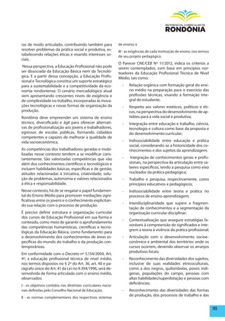 ras de modo articulado, contribuindo também para               de ensino; e
resolver problemas da prática social e produtiva, es-          III - as exigências de cada instituição de ensino, nos termos
tabelecendo relações éticas e visando interesses so-           de seu projeto pedagógico.
ciais.
                                                               O Parecer CNE/CEB Nº 11/2012, indica os critérios a
Nessa perspectiva, a Educação Profissional não pode            serem contemplados, com base em princípios nor-
ser dissociada da Educação Básica nem da Tecnoló-              teadores da Educação Profissional Técnica de Nível
gica. E a partir dessa concepção, a Educação Profis-           Médio, tais como:
sional e Tecnológica constitui um suporte estratégico
para a sustentabilidade e a competitividade da eco-              -    Relação orgânica com formação geral do ensi-
nomia rondoniense. O cenário mercadológico atual                      no médio na preparação para o exercício das
vem apresentando crescentes níveis de exigência e                     profissões técnicas, visando à formação inte-
de complexidade no trabalho, incorporadas às inova-                   gral do estudante;
ções tecnológicas e novas formas de organização da               -    Respeito aos valores estéticos, políticos e éti-
produção.                                                             cos, na perspectiva do desenvolvimento de ap-
Rondônia deve empreender um sistema de ensino                         tidões para a vida social e produtiva;
técnico, diversificado e ágil para oferecer alternati-           -    Integração entre educação e trabalho, ciência,
vas de profissionalização aos jovens e trabalhadores,                 tecnologia e cultura como base da proposta e
egressos de escolas públicas, formando cidadãos                       do desenvolvimento curricular;
competentes e capazes de melhorar a qualidade de
vida socioeconômica.                                             -    Indissociabilidade entre educação e prática
                                                                      social, considerando-se a historicidade dos co-
As competências dos trabalhadores geradas e mobi-                     nhecimentos e dos sujeitos da aprendizagem;
lizadas nesse contexto tendem a se modificar cons-
tantemente. São valorizadas competências que vão                 -     Integração de conhecimentos gerais e profis-
além dos conhecimentos científicos e tecnológicos e                   sionais, na perspectiva da articulação entre sa-
incluem habilidades básicas, específicas e de gestão;                 beres específicos, tendo a pesquisa como eixo
atitudes relacionadas à iniciativa, criatividade, solu-               nucleador da prática pedagógica;
ção de problemas, autonomia e valores relacionados               -    Trabalho e pesquisa, respectivamente, como
à ética e responsabilidade.                                           princípios educativos e pedagógicos;
Nesse contexto, há de se resgatar o papel fundamen-              -    Indissociabilidade entre teoria e prática no
tal do Ensino Médio para promover mediações signi-                    processo de ensino-aprendizagem;
ficativas entre os jovens e o conhecimento explicitan-
                                                                 -    Interdisciplinaridade que supere a fragmen-
do sua relação com o processo de produção.
                                                                      tação de conhecimentos e a segmentação da
É preciso definir estrutura e organização curricular                  organização curricular disciplinar;
dos cursos de Educação Profissional em sua forma e
                                                                 -    Contextualização que assegure estratégias fa-
conteúdo, como meio de garantir o aprofundamento
                                                                      voráveis à compreensão de significados e inte-
das competências humanísticas, científicas e tecno-
                                                                      grem a teoria à vivência da prática profissional;
lógicas da Educação Básica, como fundamento para
o desenvolvimento dos conhecimentos de áreas es-                 -    Articulação com o desenvolvimento socioe-
pecíficas do mundo do trabalho e da produção con-                     conômico e ambiental dos territórios onde os
temporâneas.                                                          cursos ocorrem, devendo observar os arranjos
                                                                      produtivos locais;
Em conformidade com o Decreto nº 5.154/2004, Art.
4º, a educação profissional técnica de nível médio,              -    Reconhecimento das diversidades dos sujeitos,
nos termos dispostos no § 2º do Art. 36, art. 40 e pa-                inclusive de suas realidades etnicoculturais,
rágrafo único do Art. 41 da Lei no 9.394/1996, será de-               como a dos negros, quilombolas, povos indí-
senvolvida de forma articulada com o ensino médio,                    genas, populações do campo, pessoas com
observados:                                                           altas habilidades/superdotação e pessoas com
                                                                      deficiências;
I - os objetivos contidos nas diretrizes curriculares nacio-
nais definidas pelo Conselho Nacional de Educação;               -    Reconhecimento das diversidades das formas
                                                                      de produção, dos processos de trabalho e das
II - as normas complementares dos respectivos sistemas


                                                                                                                               199
 