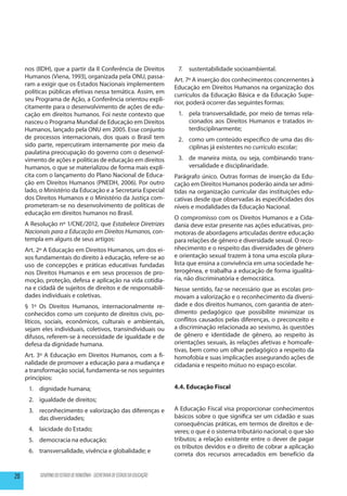 nos (IIDH), que a partir da II Conferência de Direitos                   7.	 sustentabilidade socioambiental.
     Humanos (Viena, 1993), organizada pela ONU, passa-
                                                                             Art. 7º A inserção dos conhecimentos concernentes à
     ram a exigir que os Estados Nacionais implementem
                                                                             Educação em Direitos Humanos na organização dos
     políticas públicas efetivas nessa temática. Assim, em
                                                                             currículos da Educação Básica e da Educação Supe-
     seu Programa de Ação, a Conferência orientou expli-
                                                                             rior, poderá ocorrer das seguintes formas:
     citamente para o desenvolvimento de ações de edu-
     cação em direitos humanos. Foi neste contexto que                        1.	 pela transversalidade, por meio de temas rela-
     nasceu o Programa Mundial de Educação em Direitos                            cionados aos Direitos Humanos e tratados in-
     Humanos, lançado pela ONU em 2005. Esse conjunto                             terdisciplinarmente;
     de processos internacionais, dos quais o Brasil tem                      2.	 como um conteúdo específico de uma das dis-
     sido parte, repercutiram internamente por meio da                            ciplinas já existentes no currículo escolar;
     paulatina preocupação do governo com o desenvol-
     vimento de ações e políticas de educação em direitos                     3.	 de maneira mista, ou seja, combinando trans-
     humanos, o que se materializou de forma mais explí-                          versalidade e disciplinaridade.
     cita com o lançamento do Plano Nacional de Educa-                       Parágrafo único. Outras formas de inserção da Edu-
     ção em Direitos Humanos (PNEDH, 2006). Por outro                        cação em Direitos Humanos poderão ainda ser admi-
     lado, o Ministério da Educação e a Secretaria Especial                  tidas na organização curricular das instituições edu-
     dos Direitos Humanos e o Ministério da Justiça com-                     cativas desde que observadas às especificidades dos
     prometeram-se no desenvolvimento de políticas de                        níveis e modalidades da Educação Nacional.
     educação em direitos humanos no Brasil.
                                                                             O compromisso com os Direitos Humanos e a Cida-
     A Resolução nº 1/CNE/2012, que Estabelece Diretrizes                    dania deve estar presente nas ações educativas, pro-
     Nacionais para a Educação em Direitos Humanos, con-                     motoras de abordagens articuladas dentre educação
     templa em alguns de seus artigos:                                       para relações de gênero e diversidade sexual. O reco-
     Art. 2º A Educação em Direitos Humanos, um dos ei-                      nhecimento e o respeito das diversidades de gênero
     xos fundamentais do direito à educação, refere-se ao                    e orientação sexual trazem à tona uma escola plura-
     uso de concepções e práticas educativas fundadas                        lista que ensina a convivência em uma sociedade he-
     nos Direitos Humanos e em seus processos de pro-                        terogênea, e trabalha a educação de forma igualitá-
     moção, proteção, defesa e aplicação na vida cotidia-                    ria, não discriminatória e democrática.
     na e cidadã de sujeitos de direitos e de responsabili-                  Nesse sentido, faz-se necessário que as escolas pro-
     dades individuais e coletivas.                                          movam a valorização e o reconhecimento da diversi-
     § 1º Os Direitos Humanos, internacionalmente re-                        dade e dos direitos humanos, com garantia de aten-
     conhecidos como um conjunto de direitos civis, po-                      dimento pedagógico que possibilite minimizar os
     líticos, sociais, econômicos, culturais e ambientais,                   conflitos causados pelas diferenças, o preconceito e
     sejam eles individuais, coletivos, transindividuais ou                  a discriminação relacionada ao sexismo, às questões
     difusos, referem-se à necessidade de igualdade e de                     de gênero e identidade de gênero, ao respeito às
     defesa da dignidade humana.                                             orientações sexuais, às relações afetivas e homoafe-
                                                                             tivas, bem como um olhar pedagógico a respeito da
     Art. 3º A Educação em Direitos Humanos, com a fi-                       homofobia e suas implicações assegurando ações de
     nalidade de promover a educação para a mudança e                        cidadania e respeito mútuo no espaço escolar.
     a transformação social, fundamenta-se nos seguintes
     princípios:
      1.	 dignidade humana;                                                  4.4. Educação Fiscal
      2.	 igualdade de direitos;
      3.	 reconhecimento e valorização das diferenças e                      A Educação Fiscal visa proporcionar conhecimentos
          das diversidades;                                                  básicos sobre o que significa ser um cidadão e suas
                                                                             consequências práticas, em termos de direitos e de-
      4.	 laicidade do Estado;                                               veres; o que é o sistema tributário nacional; o que são
      5.	 democracia na educação;                                            tributos; a relação existente entre o dever de pagar
                                                                             os tributos devidos e o direito de cobrar a aplicação
      6.	 transversalidade, vivência e globalidade; e
                                                                             correta dos recursos arrecadados em benefício da


20        GOVERNO DO ESTADO DE RONDÔNIA - SECRETARIA DE ESTADO DA EDUCAÇÃO
 