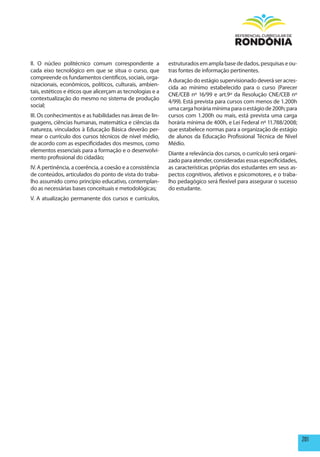 II. O núcleo politécnico comum correspondente a             estruturados em ampla base de dados, pesquisas e ou-
cada eixo tecnológico em que se situa o curso, que          tras fontes de informação pertinentes.
compreende os fundamentos científicos, sociais, orga-
                                                            A duração do estágio supervisionado deverá ser acres-
nizacionais, econômicos, políticos, culturais, ambien-
                                                            cida ao mínimo estabelecido para o curso (Parecer
tais, estéticos e éticos que alicerçam as tecnologias e a
                                                            CNE/CEB nº 16/99 e art.9º da Resolução CNE/CEB nº
contextualização do mesmo no sistema de produção
                                                            4/99). Está prevista para cursos com menos de 1.200h
social;
                                                            uma carga horária mínima para o estágio de 200h; para
III. Os conhecimentos e as habilidades nas áreas de lin-    cursos com 1.200h ou mais, está prevista uma carga
guagens, ciências humanas, matemática e ciências da         horária mínima de 400h, e Lei Federal nº 11.788/2008;
natureza, vinculados à Educação Básica deverão per-         que estabelece normas para a organização de estágio
mear o currículo dos cursos técnicos de nível médio,        de alunos da Educação Profissional Técnica de Nível
de acordo com as especificidades dos mesmos, como           Médio.
elementos essenciais para a formação e o desenvolvi-
                                                            Diante a relevância dos cursos, o currículo será organi-
mento profissional do cidadão;
                                                            zado para atender, consideradas essas especificidades,
IV. A pertinência, a coerência, a coesão e a consistência   as características próprias dos estudantes em seus as-
de conteúdos, articulados do ponto de vista do traba-       pectos cognitivos, afetivos e psicomotores, e o traba-
lho assumido como princípio educativo, contemplan-          lho pedagógico será flexível para assegurar o sucesso
do as necessárias bases conceituais e metodológicas;        do estudante.
V. A atualização permanente dos cursos e currículos,




                                                                                                                       201
 