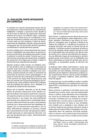 13. AVALIAÇÃO: PARTE INTEGRANTE
      DO CURRÍCULO

      A avaliação no contexto educacional escolar está di-                          estabelecer um padrão mínimo de conhecimento3,
      recionada para o desenvolvimento de competências,                             habilidades e hábitos que o educando deverá adqui-
      habilidades e atitudes e, apresenta novos desafios à                          rir; e não uma média mínima de notas, como ocorre
      escola no que se refere ao seu papel para o desenvol-                         hoje na prática escolar.”
      vimento do currículo. As reflexões sobre a avaliação,
                                                                              Dessa forma, a avaliação assume dentro do processo
      neste contexto, devem levar em consideração o con-
                                                                              de ensino e aprendizagem caráter diagnóstico, cumu-
      ceito de competência adotado: uma ação mental que
                                                                              lativo, somativo e formativo e que devem ser vincu-
      se torna cada vez mais complexa, a partir do desen-
                                                                              lados ou conjugados para se garantir a eficiência do
      volvimento de habilidades, atitudes, comportamentos
                                                                              sistema de avaliação e a excelência do processo. A
      e linguagens que são construídos de forma gradativa,
                                                                              avaliação formativa não exclui as demais formas de
      considerando um aprofundamento gradual.
                                                                              avaliação. O professor poderá se apropriar de todas as
      O ensino voltado para o desenvolvimento de compe-                       formas de avaliação, dando especial atenção ao nível
      tências e habilidades não pode deixar de abordar al-                    de complexidade dos instrumentos que devem estar
      gumas características da avaliação que podem auxiliar                   de acordo com o nível de entendimento dos educan-
      o professor na tarefa de avaliar. É preciso que os co-                  dos nas diferentes etapas de escolarização e também
      nhecimentos requeridos para desenvolver as habilida-                    poderá propor instrumentos com as habilidades que
      des apresentem uma lógica que considere a idade e o                     foram estimuladas ao longo do período para que os
      desenvolvimento cognitivo do educando.                                  educandos se autoavaliem quanto ao domínio das
                                                                              mesmas.
      Algumas práticas ainda comuns no cotidiano esco-
      lar não atendem mais às exigências da educação do                       O professor deve utilizar instrumentos e ações que
      contexto atual. Desta forma, o olhar contemporâneo                      lhe possibilitem acompanhar o desenvolvimento dos
      sobre o avaliar deve conceber a avaliação como cons-                    educandos, tais como debates, entrevistas, pesquisas,
      titutiva, estando presente em todos os momentos da                      desenhos, provas objetivas e dissertativas, projetos, jo-
      construção do processo ensino aprendizagem e em                         gos, experimentos, leituras, aula de campo, atividades
      todos os momentos de construção do conhecimento,                        em grupo e individuais, relatórios, testes, portfólios,
      e não somente nas etapas finais desse processo, que                     fichas de registro.
      deve ser coerente com a proposta pedagógica assumi-
                                                                              É importante que a escola redefina e analise o modelo
      da pela escola e pelo professor dentro das condições
                                                                              de avaliação utilizada em seu cotidiano bem como seu
      reais de produção dos saberes, com a realidade e as
                                                                              papel frente a esta dinâmica, que deve ser entendida
      condições de existência dos educandos.
                                                                              como coletiva.
      Muitos são os desafios referentes ao ato de avaliar                     Neste contexto, a avaliação é concebida como uma
      dentro do processo educacional. Esses desafios exi-                     atividade que envolve muito mais que legitimidade
      gem do professor uma postura autônoma e responsá-                       técnica e política; exige delicadeza na sua realização,
      vel capaz de propiciar ao aluno tornar-se protagonista                  por causa da sua dimensão subjetiva, que lida com
      neste processo, e isso requer que seja estabelecida                     o humano, e também por isso, constitui-se um gran-
      pelo docente uma relação entre a metodologia adota-                     de desafio para a escola e para os educadores. A es-
      da para o desenvolvimento das aulas e uma avaliação                     cola deve demonstrar em todas as suas atividades,
      coerente com o desenvolvimento das habilidades de-                      esse cuidado com a avaliação e suas relações com
      sejadas, com os conhecimentos requeridos e com as                       as demais instâncias do processo educativo, desde a
      ações efetivamente realizadas no processo, visando                      elaboração do Projeto Político Pedagógico até o pla-
      que o aproveitamento escolar não seja apenas analisa-                   nejamento diário do professor, buscando produzir,
      do pela aprovação ou reprovação do educando, mas                        entre os mesmos, uma coerência que torna próximo
      que seja direcionado para o pleno desenvolvimento                       o que se ensina o que se faz e o modo como se avalia.
      da aprendizagem.
                                                                                    3	 Sobre padrão mínimo de conhecimento ver Adi-
            Luckesi afirma que:                                                     noel Mota, “como eu avalio a aprendizagem dos
                                                                                    meus alunos”, revista tecnológica educacional, n
            “se utilizar corretamente a avaliação no processo de                    57, ABTRio de Janeiro.
            ensino e aprendizagem no contexto escolar importa


204        GOVERNO DO ESTADO DE RONDÔNIA - SECRETARIA DE ESTADO DA EDUCAÇÃO
 