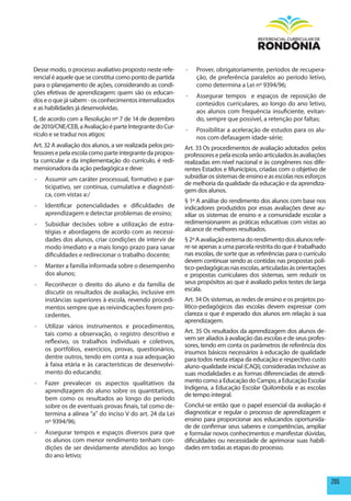 Desse modo, o processo avaliativo proposto neste refe-       -   Prover, obrigatoriamente, períodos de recupera-
rencial é aquele que se constitui como ponto de partida          ção, de preferência paralelos ao período letivo,
para o planejamento de ações, considerando as condi-             como determina a Lei nº 9394/96;
ções efetivas de aprendizagem: quem são os educan-
                                                             -   Assegurar tempos e espaços de reposição de
dos e o que já sabem - os conhecimentos internalizados
                                                                 conteúdos curriculares, ao longo do ano letivo,
e as habilidades já desenvolvidas.
                                                                 aos alunos com frequência insuficiente, evitan-
E, de acordo com a Resolução nº 7 de 14 de dezembro              do, sempre que possível, a retenção por faltas;
de 2010/CNE/CEB, a Avaliação é parte Integrante do Cur-
                                                             -   Possibilitar a aceleração de estudos para os alu-
rículo e se traduz nos atigos:
                                                                 nos com defasagem idade-série;
Art. 32 A avaliação dos alunos, a ser realizada pelos pro-   Art. 33 Os procedimentos de avaliação adotados pelos
fessores e pela escola como parte integrante da propos-      professores e pela escola serão articulados às avaliações
ta curricular e da implementação do currículo, é redi-       realizadas em nível nacional e às congêneres nos dife-
mensionadora da ação pedagógica e deve:                      rentes Estados e Municípios, criadas com o objetivo de
-   Assumir um caráter processual, formativo e par-          subsidiar os sistemas de ensino e as escolas nos esforços
                                                             de melhoria da qualidade da educação e da aprendiza-
    ticipativo, ser contínua, cumulativa e diagnósti-
                                                             gem dos alunos.
    ca, com vistas a:/
                                                             § 1º A análise do rendimento dos alunos com base nos
-   Identificar potencialidades e dificuldades de            indicadores produzidos por essas avaliações deve au-
    aprendizagem e detectar problemas de ensino;             xiliar os sistemas de ensino e a comunidade escolar a
-   Subsidiar decisões sobre a utilização de estra-          redimensionarem as práticas educativas com vistas ao
    tégias e abordagens de acordo com as necessi-            alcance de melhores resultados.
    dades dos alunos, criar condições de intervir de         § 2º A avaliação externa do rendimento dos alunos refe-
    modo imediato e a mais longo prazo para sanar            re-se apenas a uma parcela restrita do que é trabalhado
    dificuldades e redirecionar o trabalho docente;          nas escolas, de sorte que as referências para o currículo
                                                             devem continuar sendo as contidas nas propostas polí-
-   Manter a família informada sobre o desempenho            tico-pedagógicas nas escolas, articuladas às orientações
    dos alunos;                                              e propostas curriculares dos sistemas, sem reduzir os
-   Reconhecer o direito do aluno e da família de            seus propósitos ao que é avaliado pelos testes de larga
    discutir os resultados de avaliação, inclusive em        escala.
    instâncias superiores à escola, revendo procedi-         Art. 34 Os sistemas, as redes de ensino e os projetos po-
    mentos sempre que as reivindicações forem pro-           lítico-pedagógicos das escolas devem expressar com
    cedentes.                                                clareza o que é esperado dos alunos em relação à sua
                                                             aprendizagem.
-   Utilizar vários instrumentos e procedimentos,
    tais como a observação, o registro descritivo e          Art. 35 Os resultados da aprendizagem dos alunos de-
                                                             vem ser aliados à avaliação das escolas e de seus profes-
    reflexivo, os trabalhos individuais e coletivos,
                                                             sores, tendo em conta os parâmetros de referência dos
    os portfólios, exercícios, provas, questionários,        insumos básicos necessários à educação de qualidade
    dentre outros, tendo em conta a sua adequação            para todos nesta etapa da educação e respectivo custo
    à faixa etária e às características de desenvolvi-       aluno-qualidade inicial (CAQi), consideradas inclusive as
    mento do educando;                                       suas modalidades e as formas diferenciadas de atendi-
-   Fazer prevalecer os aspectos qualitativos da             mento como a Educação do Campo, a Educação Escolar
    aprendizagem do aluno sobre os quantitativos,            Indígena, a Educação Escolar Quilombola e as escolas
                                                             de tempo integral.
    bem como os resultados ao longo do período
    sobre os de eventuais provas finais, tal como de-        Conclui-se então que o papel essencial da avaliação é
    termina a alínea “a” do inciso V do art. 24 da Lei       diagnosticar e regular o processo de aprendizagem e
    nº 9394/96;                                              ensino para proporcionar aos educandos oportunida-
                                                             de de confirmar seus saberes e competências, ampliar
-   Assegurar tempos e espaços diversos para que             e formular novos conhecimentos e manifestar dúvidas,
    os alunos com menor rendimento tenham con-               dificuldades ou necessidade de aprimorar suas habili-
    dições de ser devidamente atendidos ao longo             dades em todas as etapas do processo.
    do ano letivo;



                                                                                                                         205
 