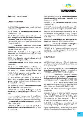 ÁREA DE LINGUAGENS                                        POZO, Juan Ignacio (Org.) A solução de problemas:
                                                          aprender a resolver, resolver para aprender. Porto
                                                          Alegre: Artmed, 1998.
LÍNGUA pORTUGUESA                                         RIBEIRO, V. M. (org.) Letramento no Brasil. São Pau-
                                                          lo: Global, 2003.
BAKHTIN, M. Estética da criação verbal. São Paulo:        RONDÔNIA. Secretaria de Estado da Educação. Refe-
Martins Fontes, 1992.                                     rencial Curricular de Linguagens. Porto Velho, 2010.
BERTALANFFY, L. V. Teoria Geral dos Sistemas. Pe-         SABINSON, Maria Laura Trindade Mairynk-. O que se
trópolis: Vozes, 1968.                                    ensina quando se ensina a ler e escrever? Ensina-se,
                                                          mesmo, a ler e escrever? In: Leitura: teoria e prática,
BRASIL. Ministério da Educação. A criança de seis
                                                          nº 38, 2002.
anos, a linguagem escrita e o Ensino Fundamen-
tal de nove anos. Secretaria de Educação Básica. De-      SOARES, Magda. Letramento (um tema em três gê-
partamento de Políticas de Educação Infantil e Ensino     neros). Belo Horizonte: CEALE/ Autêntica, 1998.
Fundamental, 2009.                                        _________. Letramento: um tema em três gêne-
_______. parâmetros Curriculares Nacionais: en-           ros. Belo Horizonte: Editora Autêntica, 2006.
sino médio. Área de Linguagens, Códigos e suas Tec-       STÜRMER, N. M. Fundamentos históricos e concei-
nologias. Brasília: MEC, 1998.                            tuais do novo paradigma da gestão do currículo por
BRONCKART, J. P. Atividade de linguagem, textos           competências e habilidades.
e discursos. Por um interacionismo sócio-discursivo.
São Paulo: Educ, 1999.
                                                          LÍNGUA INGLESA
DEMO, Pedro. pesquisa e construção do conheci-
mento: metodologia científica no
caminho de habermas. Rio de Janeiro: Tempo Bra-           BAKHTIN, Mikhail. Marxismo e Filosofia da Lingua-
sileiro, 1994.                                            gem. Trad. Michel Lahud e Yara Frateschi Vieira. São
                                                          Paulo: Hucitec, 2002.
DOLZ, Joaquim; SCHNEUWLY, Bernard. Gêneros do
oral e do escrito na escola. Trad. e Org. de Rojo, R. e   BRASIL. Ministério da Educação. Programa Gestão da
de Cordeiro, G. L. Campinas: Mercado de Letras, 2004.     Aprendizagem Escolar – Gestar II – Língua Inglesa.
                                                          FUNDESCOLA/DIPRO/FNDE/MEC. Brasília: 2005.
FREIRE, Paulo. O ato de ler em três artigos que se
completam. São Paulo: Cortez, 2005.                       ____________. Ministério da Educação. Secretaria
                                                          da Educação Média e Tecnológica. parâmetros Cur-
HOUAISSS, Antônio (1915-1999) e VILLAR, Mauro de          riculares Nacionais: Ensino médio. Área de Lingua-
Salles (1939). Dicionário Houaiss da Língua Portu-        gens, Códigos e suas Tecnologias. Brasília: MEC, 2000.
guesa. Instituto Antônio Houaiss de Lexicografia e
Banco de Dados da Língua                                  ___________. PCN + Ensino Médio: Orientações
                                                          Educacionais complementares aos Parâmetros Curri-
KOCH, Ingedore G. Villaça. Desvendando os segre-          culares Nacionais – Brasília: MEC/SEMTEC , 2002.
dos do texto. São Paulo:Cortez, 2002.
                                                          CHOMSKY, N.A. Reflexões sobre linguagem. São Pau-
MARCUSCHI, Luiz Antônio. Da fala para a escrita:          lo: Cultrix, s/d.
atividades de retextualização. São Paulo: Cortez,
2001.                                                     HOUAISSS, Antônio (1915-1999) e VILLAR, Mauro de
                                                          Salles (1939). Dicionário houaiss da Língua portu-
_________. Leitura e compreensão de texto falado e        guesa. Instituto Antônio Houaiss de Lexicografia e
escrito como ato individual de uma prática social. In:    Banco de Dados da Língua Portuguesa S/C Ltda. 2.
Zilberman, Regina; Silva, Ezequiel Theodoro. (orgs.)      ed. rev. e aum. Rio de Janeiro: Objetiva, 2004.
Leitura-perspectivas interdisciplinares. São Paulo:
Ática, 1995, p. 38-57.                                    KRASHEN,S. Second language acquisition and sec-
                                                          ond language learning. Oxford: Pergamon,1981.
MORETTO, V. P. prova- um momento privilegiado
de estudo e não um acerto de contas. Rio de Janei-        LARAIA, Roque de Barros. Cultura: um conceito antro-
ro. DP&A, 2004.                                           pológico. Rio de Janeiro: Editora Jorge Zahar, 1997.

                                                                                                                    207
 