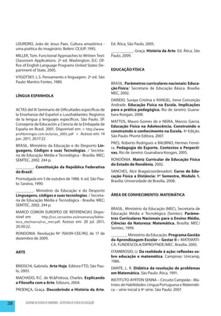 LOUREIRO, João de Jesus Paes. Cultura amazônica -                         Ed. Àtica, São Paulo, 2005.
      uma poética do imaginário. Belém: CEJUP, 1995.
                                                                                __________. Graça. História da Arte. Ed. Àtica, São
      MILLER, Tom. Functional Approaches to Written Text:                       Paulo, 2009.
      Classroom Applications. 2ª ed. Washington, D.C: Of-
      fice of English Language Programs United States De-
      partment of State, 2005.                                                  EDUCAÇÃO FÍSICA
      VYGOTSKY, L.S. Pensamento e linguagem. 2ª ed. São
      Paulo: Martins Fontes, 1989.                                              BRASIL. Parâmetros curriculares nacionais: Educa-
                                                                                ção Física/ Secretaria de Educação Básica. Brasília:
                                                                                MEC, 2002.
      LÍNGUA ESPANHOLA
                                                                                DARIDO, Suraya Cristina e RANGEL, Irene Conceição
                                                                                Andrade. Educação Física na Escola. Implicações
      ACTAS del IX Seminario de Dificultades específicas de                     para a prática pedagógica. Rio de Janeiro: Guana-
      la Enseñanza del Español a Lusohablantes: Registros                       bara Koogan, 2008.
      de la lengua y lenguajes específicos. São Paulo. SP.
                                                                                MATTOS, Mauro Gomes de e NEIRA, Marcos Garcia.
      Consejería de Educación y Ciencia de la Embajada de
                                                                                Educação Física na Adolescência. Construindo o
      España en Brasil. 2001. Disponível em: < http://www.
                                                                                construindo o conhecimento na Escola. 4ª Edição.
      profdomingos.com.br/actas_2001.pdf > Acesso em: 14
                                                                                São Paulo: Phorte Editora, 2007.
      jun. 2011, 20:17:22
                                                                                PAES, Roberto Rodrigues e BALBINO, Hermes Ferrei-
      BRASIL. Ministério da Educação e do Desporto Lin-
                                                                                ra. Pedagogia do Esporte. Contextos e Perpecti-
      guagens, Códigos e suas Tecnologias. / Secreta-
                                                                                vas. Rio de Janeiro: Guanabara Koogan, 2005.
      ria de Educação Média e Tecnológica - Brasília: MEC;
      SEMTEC, 2002. 244 p.                                                      RONDÔNIA. Matriz Curricular de Educação Física
                                                                                do Estado de Rondônia, 2002.
      ________. Constituição da República Federativa
      do Brasil:                                                                SANCHES, Alcir Braga(coordenador). Curso de Edu-
                                                                                cação Física a Distância: 1º Semestre, Modulo 1.
      Promulgada em 5 de outubro de 1988. 4. ed. São Pau-
                                                                                Brasília: Universidade de Brasilia, 2008.
      lo: Saraiva, 1990.
      ________. Ministério da Educação e do Desporto
      Linguagens, códigos e suas tecnologias. / Secreta-                        ÁREA DE CONHECIMENTO: MATEMÁTICA
      ria de Educação Média e Tecnológica - Brasília: MEC;
      SEMTEC, 2002. 244 p.
                                                                                BRASIL. Ministério da Educação (MEC), Secretaria de
      MARCO COMÚN EUROPEO DE REFERENCIAS Dispo-                                 Educação Média e Tecnológica (Semtec). Parâme-
      nível em       http://cvc.cervantes.es/ensenanza/biblio-                  tros Curriculares Nacionais para o Ensino Médio.
      teca_ele/marco/cvc_mer.pdf. Acesso em: 20 jul. 2011,                      Ciências da Natureza: Matemática. Brasília: MEC/
      20:30:22.                                                                 Semtec, 1999.
      RONDONIA. Resolução Nº 704/09-CEE/RO, de 17 de                            _______. Ministério da Educação. Programa Gestão
      dezembro de 2009.                                                         da Aprendizagem Escolar – Gestar II – MATEMÁTI-
                                                                                CA. FUNDESCOLA/DIPRO/FNDE/MEC. Brasília: 2005.
      ARTE                                                                      D’AMBROSIO, U. Da realidade à ação: reflexões so-
                                                                                bre educação e matemática. Campinas: Unicamp,
                                                                                1986.
      BRIOSCHI, Gabriela. Arte Hoje. Editora FTD, São Pau-
                                                                                DANTE, L. R. Didática da resolução de problemas
      lo, 2003.
                                                                                em Matemática. São Paulo: Ática, 1991.
      MACHADO, R.C. de M.&Feitosa, Charles. Explicando
                                                                                INSTITUTO AYRTON SENNA – Circuito Campeão - Ma-
      a Filosofia com a Arte. Ediouro, 2004.
                                                                                trizes de Habilidades: Língua Portuguesa e Matemáti-
      PROENÇA, Graça. Descobrindo a História da Arte.                           ca – série inicial à 4ª série. São Paulo: 2007.


208          GOVERNO DO ESTADO DE RONDÔNIA - SECRETARIA DE ESTADO DA EDUCAÇÃO
 