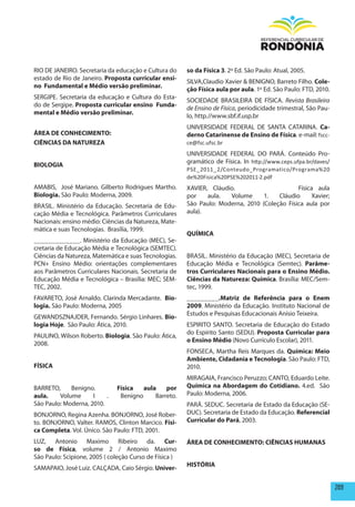 RIO DE JANEIRO. Secretaria da educação e Cultura do     so da Física 3. 2º Ed. São Paulo: Atual, 2005.
estado de Rio de Janeiro. proposta curricular ensi-
                                                        SILVA,Claudio Xavier & BENIGNO, Barreto Filho. Cole-
no Fundamental e médio versão preliminar.
                                                        ção Física aula por aula. 1º Ed. São Paulo: FTD, 2010.
SERGIPE. Secretaria da educação e Cultura do Esta-
                                                        SOCIEDADE BRASILEIRA DE FÍSICA. Revista Brasileira
do de Sergipe. proposta curricular ensino Funda-
                                                        de Ensino de Física, periodicidade trimestral, São Pau-
mental e médio versão preliminar.
                                                        lo, http.//www.sbf.if.usp.br
                                                        UNIVERSIDADE FEDERAL DE SANTA CATARINA. Ca-
ÁREA DE CONhECImENTO:                                   derno Catarinense de Ensino de Física. e-mail: fscc-
CIêNCIAS DA NATUREZA                                    ce@fsc.ufsc.br
                                                        UNIVERSIDADE FEDERAL DO PARÁ. Conteúdo Pro-
                                                        gramático de Física. In http://www.ceps.ufpa.br/daves/
BIOLOGIA
                                                        PSE_2011_2/Conteudo_Programatico/Programa%20
                                                        de%20Fisica%20PSE%202011-2.pdf
AMABIS, José Mariano. Gilberto Rodrigues Martho.        XAVIER, Cláudio.                      Física aula
Biologia. São Paulo: Moderna, 2009.                     por    aula.  Volume       1.    Cláudio   Xavier;
BRASIL. Ministério da Educação. Secretaria de Edu-      São Paulo: Moderna, 2010 (Coleção Física aula por
cação Média e Tecnológica. Parâmetros Curriculares      aula).
Nacionais: ensino médio: Ciências da Natureza, Mate-
mática e suas Tecnologias. Brasília, 1999.
                                                        QUÍmICA
_____________. Ministério da Educação (MEC), Se-
cretaria de Educação Média e Tecnológica (SEMTEC).
Ciências da Natureza, Matemática e suas Tecnologias.    BRASIL. Ministério da Educação (MEC), Secretaria de
PCN+ Ensino Médio: orientações complementares           Educação Média e Tecnológica (Semtec). parâme-
aos Parâmetros Curriculares Nacionais. Secretaria de    tros Curriculares Nacionais para o Ensino médio.
Educação Média e Tecnológica – Brasília: MEC; SEM-      Ciências da Natureza: Química. Brasília: MEC/Sem-
TEC, 2002.                                              tec, 1999.
FAVARETO, José Arnaldo. Clarinda Mercadante. Bio-       _________.matriz de Referência para o Enem
logia. São Paulo: Moderna, 2005                         2009. Ministério da Educação. Instituto Nacional de
                                                        Estudos e Pesquisas Educacionais Anísio Teixeira.
GEWANDSZNAJDER, Fernando. Sérgio Linhares. Bio-
logia hoje. São Paulo: Ática, 2010.                     ESPIRITO SANTO. Secretaria de Educação do Estado
                                                        do Espírito Santo (SEDU). proposta Curricular para
PAULINO, Wilson Roberto. Biologia. São Paulo: Ática,
                                                        o Ensino médio (Novo Currículo Escolar), 2011.
2008.
                                                        FONSECA, Martha Reis Marques da. Química: meio
                                                        Ambiente, Cidadania e Tecnologia. São Paulo: FTD,
FÍSICA                                                  2010.
                                                        MIRAGAIA, Francisco Peruzzo; CANTO, Eduardo Leite.
BARRETO,     Benigno.         Física   aula    por      Química na Abordagem do Cotidiano. 4.ed. São
aula.    Volume      I    .    Benigno     Barreto.     Paulo: Moderna, 2006.
São Paulo: Moderna, 2010.                               PARÁ. SEDUC. Secretaria de Estado da Educação (SE-
BONJORNO, Regina Azenha. BONJORNO, José Rober-          DUC). Secretaria de Estado da Educação. Referencial
to. BONJORNO, Valter. RAMOS, Clinton Marcico. Físi-     Curricular do pará, 2003.
ca Completa. Vol. Único. São Paulo: FTD, 2001.
LUZ, Antonio Maximo Ribeiro da.  Cur-                   ÁREA DE CONhECImENTO: CIêNCIAS hUmANAS
so de Física, volume 2 / Antonio Maximo
São Paulo: Scipione, 2005 ( coleção Curso de Física )
                                                        hISTÓRIA
SAMAPAIO, José Luiz. CALÇADA, Caio Sérgio. Univer-

                                                                                                                  209
 