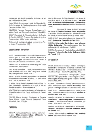 KRAJEWSKI, A.C. et alli.Geografia, pesquisa e ação.       BRASIL. Ministério da Educação (MEC), Secretaria de
São Paulo:Moderna,2000.                                   Educação Média e Tecnológica (SEMTEC). parâme-
                                                          tros Curriculares Nacionais para o Ensino médio.
PARÁ. SEDUC. Secretaria de Estado da Educação (SE-
                                                          Ciências humanas: Filosofia. Brasília: MEC/Semtec,
DUC). Secretaria de Estado da Educação. Referencial
                                                          1999.
Curricular do Pará, 2003.
                                                          _________. Ministério da Educação (MEC), Secretaria
RONDÔNIA. Plano de Curso de Geografia para o E.
                                                          de Educação. Ciências humanas e suas tecnologias
Médio. Escola José Otino de Freitas, Porto Velho, 2012.
                                                          / Secretaria de Educação Básica. – Brasília: Ministério
SERGIPE. Secretaria da Educação e Cultura do Estado       da Educação, Secretaria de Educação Básica, 2006.
de Sergipe (SEDUC). Proposta Curricular do ensino
                                                          PARÁ. SEDUC. Secretaria de Estado da Educação (SE-
Fundamental e Médio versão preliminar.
                                                          DUC). Referencial Curricular do pará, 2003.
ZABALA, A. A prática educativa: como ensinar. Por-
                                                          PARAÍBA. Referências Curriculares para o Ensino
to Alegre: Artes Médicas, 1998.
                                                          médio da paraíba – Ciências Humanas e Suas Tec-
                                                          nologias, Vol. 3, João Pessoa – PB/2007.
GEOGRAFIA DE RONDÔNIA                                     PARANÁ. Secretaria de Estado da Educação (SEDUC).
                                                          proposta pedagógica Curricular do Ensino médio
                                                          do paraná, 2010.
BRASIL. Ministério da Educação (MEC). Matriz de Re-
ferência para o Enem 2009. Ciências humanas e
suas Tecnologias. Instituto Nacional de Estudos e         SOCIOLOGIA
Pesquisas Educacionais Anísio Teixeira. 2009.
DANTAS, José de Arimatéia. A Nossa Geografia. SAWA
                                                          BRASIL. Secretaria de Educação Média e Tecnológica.
Editora, Porto velho (RO),SD.
                                                          parâmetros curriculares nacionais: ensino médio/
LIMA. Flávio Rodrigues. O Espaço Rondoniense: No-         Ministério da Educação, Secretaria de Educação Mé-
ções do meio Natural ao Meio Geográfico. Editora          dia e Tecnologia. – Brasília: MEC; SEMTEC, 2002.
MM, 3ª edição, Porto Velho, 2008.
                                                          __________. Ministério da Educação (MEC), Secre-
MATIAS, Francisco. Formação histórica e econômica         taria de Educação Média e Tecnológica (SEMTEC).
de Rondônia do século XVI ao século XXI. Porto Velho      Orientações Curriculares para o ensino médio.
(RO), 3 Edição, IDAM,ano 2010.                            Brasília: MEC, 1999.
OLIVEIRA Ovídio Amélio: Geografia de Rondônia, Es-        GARCHET, Helena Maria Bomeny & Medeiros, Bianca,
paço e Produção. Porto velho (RO), 2009. 4ª edição,       Stella Pinheiro de Freire. Tempos modernos, Tem-
editora. Dinâmica e distribuidora ltda.                   pos de sociologia. São Paulo: Editora do Brasil.2010.
RONDÔNIA. Proposta Curricular para o Ensino Médio,        PARÁ. SEDUC. Secretaria de Estado da Educação (SE-
Geografia de Rondônia, Escola José Otino de Freitas,      DUC). Secretaria de Estado da Educação. Referencial
2012.                                                     Curricular do pará, 2003.
TEIXEIRA. Marcos Antonio Domingues, e Fonseca             PARAÍBA. Secretaria de Estado da Educação (SEDUC).
Dante Ribeiro: Historia Regional (Rondônia), Porto        Referencias Curriculares para o Ensino médio da
Velho (RO), 2001. 2 Edição.                               paraíba – Ciências Humanas e suas Tecnologias, Vo-
                                                          lume 3, João Pessoa – PB/2007.

FILOSOFIA                                                 PARANÁ. Secretaria de Estado da Educação (SEDUC).
                                                          proposta pedagógica Curricular do Ensino médio
                                                          do paraná, 2010.
ARANHA, Maria Lúcia de Arruda, Martins, Maria Hele-       TOMAZI, Nelson Dacio – Sociologia para o ensino
na pires – Filosofando: introdução à Filosofia – 4.       médio, São Paulo, Editora Saraiva, 2012.
ed. Ver, São Paulo: Moderna, 2009.




                                                                                                                    211
 