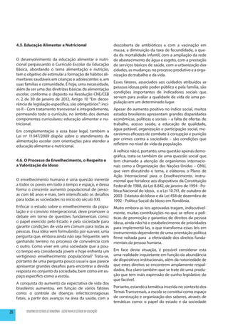 4.5. Educação Alimentar e Nutricional                                    descoberta de antibióticos e com a vacinação em
                                                                              massa, a diminuição da taxa de fecundidade, a que-
                                                                              da da mortalidade infantil, com a ampliação da rede
     O desenvolvimento da educação alimentar e nutri-                         de abastecimento de água e esgoto, com a prestação
     cional perpassando o Currículo Escolar da Educação                       de serviços básicos de saúde, com a urbanização das
     Básica, abordando o tema alimentação e nutrição,                         cidades, as mudanças no processo produtivo e a orga-
     tem o objetivo de estimular a formação de hábitos ali-                   nização do trabalho e da vida.
     mentares saudáveis em crianças e adolescentes e, em
                                                                              Esses fatores, associados aos cuidados atribuídos as
     suas famílias e comunidade. É hoje, uma necessidade,
                                                                              pessoas idosas pelo poder público e pela família, são
     além de ser uma das diretrizes básicas da alimentação
                                                                              condições importantes de indicadores sociais que
     escolar, conforme o disposto na Resolução CNE/CEB
                                                                              servem para avaliar a qualidade de vida de uma po-
     n. 2 de 30 de janeiro de 2012, Artigo 10 “Em decor-
                                                                              pulação em um determinado lugar.
     rência de legislação específica, são obrigatórios”: inci-
     so II - Com tratamento transversal e integradamente,                     Apesar do aumento positivo no índice social, muitos
     permeando todo o currículo, no âmbito dos demais                         estados brasileiros apresentam grandes disparidades
     componentes curriculares: educação alimentar e nu-                       econômicas, políticas e sociais – a falta de ofertas de
     tricional.                                                               trabalho, acesso saúde, a educação de qualidade,
                                                                              água potável, organização e participação social, me-
     Em complementação a essa base legal, também a
                                                                              canismos eficazes de combate à corrupção e punição
     Lei nº 11.947/2009 dispõe sobre o atendimento da
                                                                              por crimes contra a sociedade – são condições que
     alimentação escolar com orientações para atender a
                                                                              refletem no nível de vida da população.
     educação alimentar e nutricional.
                                                                              A velhice não é, portanto, uma questão apenas demo-
     	
                                                                              gráfica, trata-se também de uma questão social que
     4.6. O Processo de Envelhecimento, o Respeito e                          tem chamado a atenção de organismos internacio-
     a Valorização do Idoso                                                   nais como a Organização das Nações Unidas – ONU,
                                                                              que vem discutindo o tema, e elaborou o Plano de
                                                                              Ação Internacional para o Envelhecimento, instru-
     O envelhecimento humano é uma questão inerente                           mental que fortalece aos dispositivos da Constituição
     a todos os povos em todo o tempo e espaço, e dessa                       Federal de 1988, da Lei 8.842, de janeiro de 1994 - Po-
     forma o crescente aumento populacional de pesso-                         lítica Nacional do Idoso, e a Lei 10.741, de outubro de
     as com 60 anos e mais, tem intensificado os desafios                     2003- Estatuto do Idoso e da Lei 458 de dezembro de
     para todas as sociedades no início do século XXI.                        1992 - Política Social do Idoso em Rondônia.
     Enfocar o estudo sobre o envelhecimento da popu-                         Muito embora as leis aprovadas tragam, indiscutivel-
     lação e o convívio intergeracional, deve promover o                      mente, muitas contribuições no que se refere a polí-
     debate em torno de questões fundamentais como:                           ticas de promoção e garantias de direitos da pessoa
     o papel exercido pelo Estado e pela sociedade para                       idosa, ainda não há o estabelecimento de prioridades
     garantir condições de vida em comum para todas as                        para implementá-las, o que transforma essas leis em
     pessoas. Essa ideia vem formulando por sua vez, uma                      instrumentos dependente de uma orientação política
     pergunta que, embora ainda não seja frequente, vem                       firme voltada para a efetividade dos direitos funda-
     ganhando terreno no processo de convivência com                          mentais da pessoa humana.
     o outro. Como viver em uma sociedade que a pou-
     co tempo era considerada jovem e hoje enfrenta um                        Em face desta situação, é possível considerar esta
     vertiginoso envelhecimento populacional? Trata-se,                       uma realidade inquietante em função da abundância
     portanto de uma pergunta pouco usual e que parece                        de dispositivos institucionais, além da notoriedade de
     apresentar grandes desafios para encontrar a devida                      que estes direitos se encontrem amplamente respal-
     resposta no conjunto da sociedade, bem como em es-                       dados, fica claro também que se trate de uma produ-
     paço específico como a escola.                                           ção que tem mais expressão de cunho legislativo do
                                                                              que factível.
     A conquista do aumento da expectativa de vida dos
     brasileiros aumentou, em função de vários fatores                        Portanto, estando a temática inserida no contexto dos
     como: o controle de doenças infectocontagiosas                           Temas Transversais, a escola se constitui como espaço
     fatais, a partir dos avanços na área da saúde, com a                     de construção e organização dos saberes, através de
                                                                              temáticas como: o papel do estado e da sociedade

26         GOVERNO DO ESTADO DE RONDÔNIA - SECRETARIA DE ESTADO DA EDUCAÇÃO
 