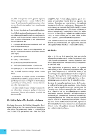 Art. 9º É obrigação do Estado, garantir à pessoa                  n. 9394/96. No § 1º deste artigo preceitua que “o con-
           idosa a proteção à vida e à saúde, mediante efeti-                teúdo programático incluirá diversos aspectos da
           vação de políticas sociais públicas que permitam                  história e da cultura que caracterizam a formação da
           um envelhecimento saudável e em condições de                      população brasileira, a partir desses dois grupos ét-
           dignidade.                                                        nicos, tais como o estudo da história da África e dos
           Do Direito à Liberdade, ao Respeito e à Dignidade.                africanos, a luta dos negros e dos povos indígenas no
                                                                             Brasil, a cultura negra e indígena brasileira e o negro
           Art. 10. É obrigação do Estado e da sociedade, asse-              e o índio na formação da sociedade nacional, resga-
           gurar à pessoa idosa a liberdade, o respeito e a dig-             tando as suas contribuições nas áreas social, econô-
           nidade, como pessoa humana e sujeito de direitos                  mica e política, pertinente à história do Brasil”.
           civis, políticos, individuais e sociais, garantidos na
           Constituição e nas leis.                                          Essas temáticas deverão ser desenvolvidas no âmbito
                                                                             de todo o currículo escolar, em especial nas áreas de
           § 1º O direito à liberdade compreende, entre ou-                  educação artística, literatura e histórias brasileiras.
           tros, os seguintes aspectos:
           I – faculdade de ir, vir e estar nos logradouros pú-
                                                                             4.8. Música
           blicos e espaços comunitários, ressalvadas as restri-
           ções legais;
           II – opinião e expressão;                                         A Lei nº 11.769, de 18 de agosto de 2008 que dispõe
                                                                             sobre a obrigatoriedade do ensino da música na edu-
           III – crença e culto religioso;
                                                                             cação básica assegura que a mesma deverá ser con-
           IV – prática de esportes e de diversões;                          teúdo obrigatório, mas não exclusivo do componen-
                                                                             te curricular Arte.
           V – participação na vida familiar e comunitária;
                                                                             Para especialistas, a aprovação dessa Lei, significa
           VI – participação na vida política, na forma da lei;
                                                                             uma formação mais humanística dos estudantes, na
           VII – faculdade de buscar refúgio, auxílio e orien-               qual serão desenvolvidas habilidades motoras, de
           tação.                                                            concentração e a capacidade de trabalhar em grupo,
            § 2o O direito ao respeito consiste na inviolabili-              de ouvir e de respeitar o outro. Para tanto, a escola
           dade da integridade física, psíquica e moral, abran-              deverá prever e assegurar no planejamento pedagó-
           gendo a preservação da imagem, da identidade, da                  gico dos professores a inserção de aulas de música.
           autonomia, de valores, ideias e crenças, dos espa-                O ensino da música faz parte do Ensino de Arte, tan-
           ços e dos objetos pessoais.                                       to no Ensino Fundamental quanto no Ensino Médio,
            § 3o É dever de todos zelar pela dignidade do ido-               não se caracterizando como um componente do
           so, colocando-o a salvo de qualquer tratamento                    Currículo, com professor específico. Ao professor de
           desumano, violento, aterrorizante, vexatório ou                   Arte caberá incluir em seu planejamento, obriga-
           constrangedor.                                                    toriamente, o ensino da música ao lado das outras
                                                                             manifestações culturais que devem ser trabalhadas,
                                                                             conforme previstos nos conteúdos básicos comuns
     4.7. História, Cultura Afro-Brasileira e Indígena                       para os anos finais do Ensino Fundamental e Médio.
                                                                             Nos anos iniciais do Ensino Fundamental, o professor
                                                                             deverá trabalhar a música e os demais conteúdos de
     A inclusão do ensino da História, Cultura Afro-Brasi-                   Arte de forma integrada ao processo de alfabetiza-
     leira e Indígena nos Currículos do Ensino Fundamen-                     ção e letramento dos alunos.
     tal e Médio, foi feita através da Lei n. 10.639/2003 e
     Lei n. 11.645/2008, que alterou o art. 26-A da LDBEN




28        GOVERNO DO ESTADO DE RONDÔNIA - SECRETARIA DE ESTADO DA EDUCAÇÃO
 