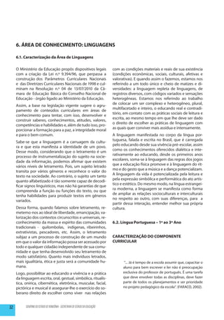 6. ÁREA DE CONHECIMENTO: LINGUAGENS

     6.1. Caracterização da Área de Linguagens

     O Ministério da Educação propôs dispositivos legais                      com as condições materiais e reais de sua existência
     com a criação da Lei n.º 9.394/96, que perpassa a                        (condições econômicas, sociais, culturais, afetivas e
     construção dos Parâmetros Curriculares Nacionais                         valorativas). E quando assim o fazemos, estamos nos
     e das Diretrizes Curriculares Nacionais de 1998 e cul-                   referindo a um todo único e cheio de matizes e di-
     minam na Resolução n.º 04 de 13/07/2010 da Câ-                           versidades: a linguagem repleta de linguagens, de
     mara de Educação Básica do Conselho Nacional de                          registros diversos, com códigos variados e sensações
     Educação - órgão ligado ao Ministério da Educação.                       heterogêneas. Estamos nos referindo ao trabalho
                                                                              de colocar um ser complexo e heterogêneo, plural,
     Assim, a base na legislação vigente sugere o agru-
                                                                              multifacetado e inteiro, o educando real e contradi-
     pamento de conteúdos curriculares em áreas de
                                                                              tório, em contato com as práticas sociais de leitura e
     conhecimento para tentar, com isso, desenvolver e
                                                                              escrita, ao mesmo tempo em que lhe deve ser dado
     construir saberes, conhecimentos, atitudes, valores,
                                                                              o direito de escolher as práticas de linguagem com
     competências e habilidades e, além de tudo isso, pro-
                                                                              as quais quer conviver mais assídua e intensamente.
     porcionar a formação para a paz, a integridade moral
     e para o bem comum.                                                      A linguagem manifestada no corpo da língua por-
                                                                              tuguesa, falada e escrita no Brasil, que é carregada
     Sabe-se que a linguagem é a carruagem da cultu-
                                                                              pelo educando desde sua vivência pré-escolar, assim
     ra e que esta manifesta a identidade de um povo.
                                                                              como os conhecimentos oferecidos dialética e inte-
     Desse modo, considerando que o letramento é um
                                                                              rativamente ao educando, desde os primeiros anos
     processo de instrumentalização do sujeito na socie-
                                                                              escolares, soma-se à linguagem das regras dos jogos
     dade da informação, podemos afirmar que existem
                                                                              que a educação física promove e à linguagem do rit-
     vários níveis de letramento. Pois, um sujeito letrado
                                                                              mo e do gesto que a música e a dança potencializam.
     transita por vários gêneros e reconhece o valor do
                                                                              A linguagem da vida é potencializada pela leitura e
     texto na sociedade. Ao contrário, o sujeito um tanto
                                                                              pela expressão simbólica e performática do ato artís-
     quanto alfabetizado é tão somente capaz de decodi-
                                                                              tico e estético. Do mesmo modo, na língua estrangei-
     ficar signos linguísticos, mas não há garantias de que
                                                                              ra moderna, a linguagem se manifesta como forma
     compreenda a função ou funções do texto, ou que
                                                                              de ampliar as relações socioculturais e interculturais
     tenha habilidades para produzir textos em gêneros
                                                                              no respeito ao outro, com suas diferenças, para a
     variados.
                                                                              partir dessa interação, entender melhor sua própria
     Dessa forma, quando falamos sobre letramento, re-                        cultura.
     metemo-nos ao ideal de liberdade, emancipação, va-
     lorização dos contextos circunscritos e universais, re-
     conhecimento da massa e espírito das comunidades                         6.2. Língua Portuguesa – 1º ao 3º Ano
     tradicionais - quilombolas, indígenas, ribeirinhos,
     extrativistas, pescadores, etc. Assim, o letramento
     subjaz a um processo de construção de um mundo                           CARACTERIZAÇÃO DO COMPONENTE
     em que o valor da informação possa ser acessado por                      CURRICULAR
     todo e qualquer cidadão independente de sua comu-
     nidade e que tenha desenvolvido seu letramento de
     modo satisfatório. Quanto mais indivíduos letrados,
     mais igualitária, ética e justa será a comunidade hu-                          “... Já é tempo de a escola assumir que, capacitar o
     mana.                                                                          aluno para bem escrever e ler não é preocupação
     Logo, possibilitar ao educando a vivência e a prática                          exclusiva do professor de português. É uma tarefa
     da linguagem escrita, oral, gestual, simbólica, ritualís-                      que deve envolver todas as disciplinas, deve fazer
     tica, onírica, cibernética, eletrônica, muscular, facial,                      parte de todos os planejamentos e ser prioridade
     pictórica e musical é assegurar-lhe o exercício do so-                         no projeto pedagógico da escola”. (FARACO, 2002).
     berano direito de escolher como viver nas relações


32         GOVERNO DO ESTADO DE RONDÔNIA - SECRETARIA DE ESTADO DA EDUCAÇÃO
 