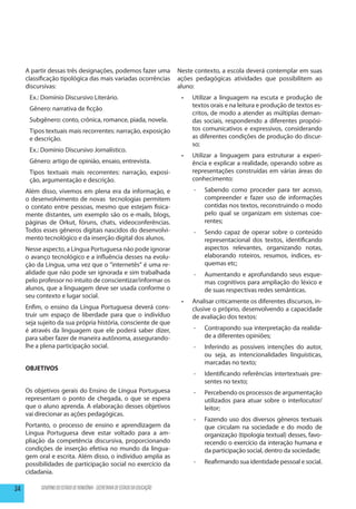 A partir dessas três designações, podemos fazer uma                     Neste contexto, a escola deverá contemplar em suas
     classificação tipológica das mais variadas ocorrências                  ações pedagógicas atividades que possibilitem ao
     discursivas:                                                            aluno:
      Ex.: Domínio Discursivo Literário.                                      •	   Utilizar a linguagem na escuta e produção de
                                                                                   textos orais e na leitura e produção de textos es-
      Gênero: narrativa de ficção
                                                                                   critos, de modo a atender as múltiplas deman-
      Subgênero: conto, crônica, romance, piada, novela.                           das sociais, respondendo a diferentes propósi-
      Tipos textuais mais recorrentes: narração, exposição                         tos comunicativos e expressivos, considerando
      e descrição.                                                                 as diferentes condições de produção do discur-
                                                                                   so;
      Ex.: Domínio Discursivo Jornalístico.
                                                                              •	   Utilizar a linguagem para estruturar a experi-
      Gênero: artigo de opinião, ensaio, entrevista.                               ência e explicar a realidade, operando sobre as
      Tipos textuais mais recorrentes: narração, exposi-                           representações construídas em várias áreas do
      ção, argumentação e descrição.                                               conhecimento:
     Além disso, vivemos em plena era da informação, e                             --   Sabendo como proceder para ter acesso,
     o desenvolvimento de novas tecnologias permitem                                    compreender e fazer uso de informações
     o contato entre pessoas, mesmo que estejam fisica-                                 contidas nos textos, reconstruindo o modo
     mente distantes, um exemplo são os e-mails, blogs,                                 pelo qual se organizam em sistemas coe-
     páginas de Orkut, fóruns, chats, videoconferências.                                rentes;
     Todos esses gêneros digitais nascidos do desenvolvi-                          --   Sendo capaz de operar sobre o conteúdo
     mento tecnológico e da inserção digital dos alunos.                                representacional dos textos, identificando
     Nesse aspecto, a Língua Portuguesa não pode ignorar                                aspectos relevantes, organizando notas,
     o avanço tecnológico e a influência desses na evolu-                               elaborando roteiros, resumos, índices, es-
     ção da Língua, uma vez que o “internetês” é uma re-                                quemas etc;
     alidade que não pode ser ignorada e sim trabalhada                            --   Aumentando e aprofundando seus esque-
     pelo professor no intuito de conscientizar/informar os                             mas cognitivos para ampliação do léxico e
     alunos, que a linguagem deve ser usada conforme o                                  de suas respectivas redes semânticas.
     seu contexto e lugar social.
                                                                              •	   Analisar criticamente os diferentes discursos, in-
     Enfim, o ensino da Língua Portuguesa deverá cons-                             clusive o próprio, desenvolvendo a capacidade
     truir um espaço de liberdade para que o indivíduo                             de avaliação dos textos:
     seja sujeito da sua própria história, consciente de que
     é através da linguagem que ele poderá saber dizer,                            --   Contrapondo sua interpretação da realida-
     para saber fazer de maneira autônoma, assegurando-                                 de a diferentes opiniões;
     lhe a plena participação social.                                              --   Inferindo as possíveis intenções do autor,
                                                                                        ou seja, as intencionalidades linguísticas,
                                                                                        marcadas no texto;
     OBJETIVOS
                                                                                   --   Identificando referências intertextuais pre-
                                                                                        sentes no texto;
     Os objetivos gerais do Ensino de Língua Portuguesa                            --   Percebendo os processos de argumentação
     representam o ponto de chegada, o que se espera                                    utilizados para atuar sobre o interlocutor/
     que o aluno aprenda. A elaboração desses objetivos                                 leitor;
     vai direcionar as ações pedagógicas.
                                                                                   --   Fazendo uso dos diversos gêneros textuais
     Portanto, o processo de ensino e aprendizagem da                                   que circulam na sociedade e do modo de
     Língua Portuguesa deve estar voltado para a am-                                    organização (tipologia textual) desses, favo-
     pliação da competência discursiva, proporcionando                                  recendo o exercício da interação humana e
     condições de inserção efetiva no mundo da lingua-                                  da participação social, dentro da sociedade;
     gem oral e escrita. Além disso, o indivíduo amplia as
     possibilidades de participação social no exercício da                         --   Reafirmando sua identidade pessoal e social.
     cidadania.

34        GOVERNO DO ESTADO DE RONDÔNIA - SECRETARIA DE ESTADO DA EDUCAÇÃO
 