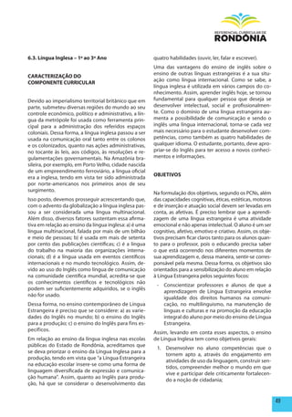 6.3. Língua Inglesa – 1º ao 3º Ano                      quatro habilidades (ouvir, ler, falar e escrever).
                                                        Uma das vantagens do ensino de inglês sobre o
                                                        ensino de outras línguas estrangeiras é a sua situ-
CARACTERIZAÇÃO DO
                                                        ação como língua internacional. Como se sabe, a
COmpONENTE CURRICULAR
                                                        língua inglesa é utilizada em vários campos do co-
                                                        nhecimento. Assim, aprender inglês hoje, se tornou
Devido ao imperialismo territorial britânico que em     fundamental para qualquer pessoa que deseja se
parte, submeteu diversas regiões do mundo ao seu        desenvolver intelectual, social e profissionalmen-
controle econômico, político e administrativo, a lín-   te. Como o domínio de uma língua estrangeira au-
gua da metrópole foi usada como ferramenta prin-        menta a possibilidade de comunicação e sendo o
cipal para a administração dos referidos espaços        inglês uma língua internacional, torna-se cada vez
coloniais. Dessa forma, a língua inglesa passou a ser   mais necessário para o estudante desenvolver com-
usada na comunicação oral tanto entre os colonos        petências, como também as quatro habilidades de
e os colonizados, quanto nas ações administrativas,     qualquer idioma. O estudante, portanto, deve apro-
no tocante às leis, aos códigos, às resoluções e re-    priar-se do Inglês para ter acesso a novos conheci-
gulamentações governamentais. Na Amazônia bra-          mentos e informações.
sileira, por exemplo, em Porto Velho, cidade nascida
de um empreendimento ferroviário, a língua oficial
                                                        OBJETIVOS
era a inglesa, tendo em vista ter sido administrada
por norte-americanos nos primeiros anos de seu
surgimento.
                                                        Na formulação dos objetivos, segundo os PCNs, além
Isso posto, devemos prosseguir acrescentando que,       das capacidades cognitivas, éticas, estéticas, motoras
com o advento da globalização a língua inglesa pas-     e de inserção e atuação social devem ser levadas em
sou a ser considerada uma língua multinacional.         conta, as afetivas. É preciso lembrar que a aprendi-
Além disso, diversos fatores sustentam essa afirma-     zagem de uma língua estrangeira é uma atividade
tiva em relação ao ensino da língua inglesa: a) é uma   emocional e não apenas intelectual. O aluno é um ser
língua multinacional, falada por mais de um bilhão      cognitivo, afetivo, emotivo e criativo. Assim, os obje-
e meio de pessoas; b) é usada em mais de setenta        tivos precisam ficar claros tanto para os alunos quan-
por cento das publicações científicas; c) é a língua    to para o professor, pois o educando precisa saber
do trabalho na maioria das organizações interna-        o que está ocorrendo nos diferentes momentos de
cionais; d) é a língua usada em eventos científicos     sua aprendizagem e, dessa maneira, sentir-se corres-
internacionais e no mundo tecnológico. Assim, de-       ponsável pela mesma. Dessa forma, os objetivos são
vido ao uso do Inglês como língua de comunicação        orientados para a sensibilização do aluno em relação
na comunidade científica mundial, acredita-se que       à Língua Estrangeira pelos seguintes focos:
os conhecimentos científicos e tecnológicos não
                                                         - Conscientizar professores e alunos de que a
podem ser suficientemente adquiridos, se o inglês
                                                           aprendizagem de Língua Estrangeira envolve
não for usado.
                                                           igualdade dos direitos humanos na comuni-
Dessa forma, no ensino contemporâneo de Língua             cação, no multilinguismo, na manutenção de
Estrangeira é preciso que se considere: a) as varie-       línguas e culturas e na promoção da educação
dades do Inglês no mundo; b) o ensino do Inglês            integral do aluno por meio do ensino de Língua
para a produção; c) o ensino do Inglês para fins es-       Estrangeira.
pecíficos.
                                                        Assim, levando em conta esses aspectos, o ensino
Em relação ao ensino da língua inglesa nas escolas      de Língua Inglesa tem como objetivos gerais:
públicas do Estado de Rondônia, acreditamos que
                                                         1. Desenvolver no aluno competências que o
se deva priorizar o ensino da Língua Inglesa para a
                                                            tornem apto a, através do engajamento em
produção, tendo em vista que “a Língua Estrangeira
                                                            atividades de uso da linguagem, construir sen-
na educação escolar insere-se como uma forma de
                                                            tidos, compreender melhor o mundo em que
linguagem diversificada de expressão e comunica-
                                                            vive e participar dele criticamente fortalecen-
ção humana”. Assim, quanto ao Inglês para produ-
                                                            do a noção de cidadania;
ção, há que se considerar o desenvolvimento das


                                                                                                                  49
 