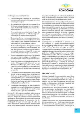modificação de suas competências:                            tas, pedir uma refeição num restaurante, traduzir um
                                                             texto escrito em língua estrangeira (neste caso espa-
 •	   Competências são conjuntos de conhecimen-
                                                             nhol) ou preparar um jornal da escola em grupo.
      tos, capacidades e características que permitem
      a realização de ações.                                 Em relação ao ensino de Língua Espanhola, é neces-
                                                             sário entender as dificuldades do estudante brasilei-
 •	   As competências gerais não são as específicas
                                                             ro em relação a esta língua como língua estrangeira.
      da língua, mas aquelas a que se recorre para re-
                                                             Quais são os critérios que nos aproximam ou distan-
      alizar atividades de todo tipo, incluindo as ativi-
                                                             ciam desta língua? É fácil aprendê-la? Que variante
      dades linguísticas.
                                                             ensinar? Todas estas questões vêm à tona para qual-
 •	   As competências comunicativas em língua são            quer estudante ou professor de Língua Espanhola
      aquelas que permitem ao indivíduo agir utili-          como língua estrangeira. Para muitos brasileiros, a
      zando especificamente meios linguísticos               ideia de que o espanhol é fácil e não necessita ser es-
 •	   O contexto refere-se à constelação de aconteci-        tudado para ser aprendido, tem levado a indiferença
      mentos e de fatores situacionais (físicos e outros),   desta língua.
      tanto internos como externos ao individuo, nos         Outro aspecto a ser considerado ao aprender a Lín-
      quais os atos de comunicação se inserem.               gua Espanhola, foi a influência do espanhol peninsu-
 •	   As atividades linguísticas abrangem o exercício        lar em oposição ao falado na América Latina , conside-
      da própria competência comunicativa em lín-            rado “mal falado” quando se optava por aprendê-lo.
      gua num domínio especifico no processamen-             Consideramos que o aprendizado de uma língua es-
      to (recepção e/ou comunicação) de um ou mais           trangeira contribui com o desenvolvimento de com-
      textos, com vistas à realização de uma tarefa.         petências e habilidades para criar uma inter-relação
 •	   Os processos linguísticos referem-se à cadeia de       com pessoas de outras culturas. Acreditamos que o
      acontecimentos, neurológicos e fisiológicos, im-       melhor lugar para efetuar essa ação é na escola, onde
      plicados na produção e recepção orais e escritas.      há condições favoráveis à formação para o exercício
                                                             da cidadania, onde a formação multicultural deve ter
 •	   Texto, é definido como qualquer sequência dis-         prioridade. A globalização e o avanço da tecnologia
      cursiva (falada ou escrita) relacionado com um         têm ajudado à integração, diminuindo as distâncias.
      domínio específico e que, como suporte ou fim,         Particularmente no Estado de Rondônia, localizado
      como produto ou processo, dá lugar a ativida-          em zona de fronteira com a Bolívia, criam-se as con-
      des linguísticas no decurso da realização de           dições para esta relação cultural, econômica, etc.
      uma tarefa.
 •	   O domínio da Língua denomina os vastos setores
      da vida social nos quais os atores sociais operam.     OBJETIVOS GERAIS
      Neste caso foi apenas adotada uma categoria de         A Língua Espanhola tem como objetivo que o aluno,
      ordem prioritária para o ensino aprendizagem e         ao concluir o ensino médio, esteja em condições de
      uso das línguas: os domínios educativos, especi-       ler, falar, escrever e interpretar textos em Língua Es-
      ficamente, nas Escolas de Ensino Fundamental e         panhola, haja vista que, na maioria das provas de ves-
      Médio do Estado de Rondônia.                           tibular, os alunos optam por Língua Espanhola pela
 •	   Estratégia é qualquer linha de ação organizada,        afinidade com a Língua Portuguesa;
      regulada e com uma finalidade determinada pelo         Os temas tratados serão os do cotidiano do aluno a
      indivíduo para a realização de uma tarefa que ele      fim de que estejam familiarizados com a sequência
      escolhe, ou com a qual se vê confrontado.              dos temas abordados. Entende-se também que no
Uma tarefa é definida como qualquer ação com uma             percurso do processo de aprendizagem, haverá pe-
finalidade considerada como necessária pelo indivi-          quenos erros gramaticais e de interpretação dos tex-
duo para atingir um dado resultado no contexto na            tos por conta dos falsos cognatos que precisarão ser
resolução de um problema, do cumprimento de uma              trabalhados;
obrigação ou da realização de um objetivo. Esta de-          Quando aprendemos uma língua, aprendemos tam-
finição pode abranger um vasto leque de ações tais           bém a cultura inerente a ela. O papel educativo que
como: deslocar um armário, escrever um livro, obter          deve ter o ensino do espanhol junto aos estudantes é
certas condições ao negociar um contrato, jogar car-         “a inclusão em termo social e étnico, constituição da

                                                                                                                       55
 