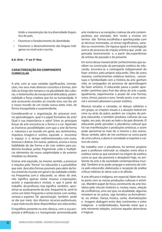 tindo a manutenção da rica diversidade linguís-                    arte moderna e as variações criativas da arte contem-
           tica do país;                                                      porânea, por exemplo, têm muito a ensinar em
                                                                              termos das formas escolhidas e aperfeiçoadas com
      •	   Favorecer o fortalecimento da identidade;
                                                                              as técnicas inventadas, os temas significativos, varia-
      •	   Favorecer o desenvolvimento das línguas indí-                      dos ou recorrentes. De riqueza igual é a investigação
           genas no nível oral e escrito.                                     acerca do processo de criação artística que pode ser
                                                                              pensado teoricamente e, a partir das experiências
                                                                              de artistas do passado e do presente.
     6.6. Arte – 1º ao 3º Ano
                                                                              Em torno desse manancial de conhecimentos que au-
                                                                              xiliam na construção da percepção estética do edu-
     CARACTERIZAÇÃO DO COMPONENTE                                             cando, encontra-se a contraparte indispensável do
     CURRICULAR                                                               fazer artístico pelo próprio educando. Dito de outra
                                                                              maneira, conhecimentos estéticos teóricos, concei-
                                                                              tuais e familiaridade com a história da arte ganham
     A arte, com as suas variadas significações, concep-                      vida, se conjugados ao processo de aprendizagem
     ções, nos seus mais diversos conceitos e formas, tem                     do fazer artístico. O educando passa a poder apre-
     sido ao longo dos tempos e na pluralidade das cultu-                     ender caminhos para fruir das obras de arte e pode,
     ras, o testemunho da excepcional delicadeza, poten-                      igualmente, experimentar o prazer de criar formas,
     cialidade e força criadora que há na humanidade. A                       cores, ritmos, passos e sons. Sendo assim, o ser racio-
     arte acrescenta mundos ao mundo e/ou nos faz ver                         nal e sensível saboreará o prazer estético.
     o nosso mundo de um modo nunca antes visto, de                           Músicas tocadas e cantadas, as danças solitárias e
     forma insuspeitada e surpreendente.                                      em grupo, as criações visuais e a atuação teatral em
     Considerando-se a organização do processo ensi-                          cima ou atrás do palco, podem ser criações do pró-
     no-aprendizagem, qual é o papel formativo da arte?                       prio educando, e também produtos culturais da sua
     Qual é sua importância e valor? Entre as principais                      região, seu país, do país ao lado e do país distante. O
     forças da arte encontra-se a forma e a cor. Aprender                     educando pode perceber o pluralismo cultural que
     as inúmeras possibilidades com que a arte dá forma                       há nas manifestações e produções artísticas, e assim
     a natureza e ao mundo em geral, aos sentimentos,                         pode aproximar-se mais de si mesmo e dos outros.
     impulsos, imagens e sonhos equivale a encontrar                          Nesse sentido, além de (re) conhecer-se como parte
     o espaço e o tempo redimensionados com cores,                            de uma cultura, o aluno é convidado a respeitar a cul-
     texturas e dobras. Em outras palavras, aciona a nossa                    tura do outro.
     habilidade de dar forma e de criar ordens para po-                       No trabalho com o pluralismo, há terreno propício
     dermos localizar, juntar, fragmentar, colar e multipli-                  para o professor estimular as relações entre ética e
     car elementos da nossa subjetividade e do exterior                       estética: tanto as que existiram na origem da estética
     imediato ou distante.                                                    como as que são possíveis e desejáveis hoje, no am-
     Ensinar arte equivale, no mesmo sentido, a provocar                      biente da arte e da sociedade contemporânea mun-
     o impulso pela “forma” no educando e a possibilitar                      dial. Também aí se pode conjugar o exercício de críti-
     que este descubra formas possíveis para além da for-                     ca pelo educando: elaboração e recepção de análise
     ma visível do mundo em geral e da realidade cotidia-                     críticas relativas às obras suas e às alheias.
     na. Frequentar, com o educando, as obras de arte,                        A arte africana e indígena, em especial, falam de mui-
     não significa apenas visitar museus e exposições,                        to perto com as nossas produções culturais e artísti-
     assistir a espetáculos e recitais, o que é parte do                      cas. Mantêm papel de força constituinte da arte bra-
     trabalho do professor, mas significa também, apro-                       sileira pelo vínculo histórico e, muitas vezes, relação
     ximar-se assiduamente da arte, frequentá-la, senti-la                    de confluência, uma vez que, na atualidade, algumas
     como um leitor frequenta e sente textos com avidez,                      remetem-se às outras, seja temática ou formalmen-
     certeza e espanto. Tal aproximação também pode                           te, ou ambas. Dança, música, canto, dramatizações
     se dar por meio dos diversos recursos audiovisuais,                      e imagens dialogam entre dois continentes e entre
     o que toda escola deve disponibilizar aos educandos.                     indígenas e ocidentalizados, fazendo notar que a
     O equilíbrio presente na arte clássica, com a sua pro-                   arte reinventa relações, inclusive aquelas destrutivas
     porção e definição, e a transgressão promovida pela                      e trágicas.


62         GOVERNO DO ESTADO DE RONDÔNIA - SECRETARIA DE ESTADO DA EDUCAÇÃO
 