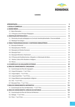 SUmÁRIO




ApRESENTAÇÃO....................................................................................................................................                                                 9
1. ESCOLA E CURRÍCULO ......................................................................................................................                                                    10
2. ENSINO méDIO .................................................................................................................................                                                11
    2.1. Marco Normativo ........................................................................................................................................................                11
    2.2. A Pesquisa como Princípio Pedagógico ..............................................................................................................                                     12
3. ORIENTAÇÃO mETODOLÓGICA .......................................................................................................                                                               14
    3.1. Dimensões da ação pedagógica no Currículo: Interdisciplinaridade e Transversalidade ..................                                                                                  14
    3.2. Mediação Tecnológica .............................................................................................................................................                      15
4. TEmAS TRANSVERSAIS/SOCIAIS E CONTEÚDOS OBRIGATÓRIOS ..................................................                                                                                       16
    4.1. Educação Ambiental .................................................................................................................................................                    16
    4.2. Educação para o Trânsito ........................................................................................................................................                       18
    4.3. Educação em Direitos Humanos ..........................................................................................................................                                 19
    4.4. Educação Fiscal ...........................................................................................................................................................             20
    4.5. Educação Alimentar e Nutricional .........................................................................................................................                              26
    4.6. O Processo de Envelhecimento, o Respeito e a Valorização do Idoso .......................................................                                                               26
    4.7. História, Cultura Afro-Brasileira e Indígena ........................................................................................................                                   28
    4.8. Música .............................................................................................................................................................................    28
5. O CURRÍCULO E AS AVALIAÇÕES ExTERNAS ................................................................................                                                                        29
6. ÁREA DE CONhECImENTO: LINGUAGENS .....................................................................................                                                                       32
    6.1. Caracterização da Área de Linguagens ................................................................................................................                                   32
    6.2. Língua Portuguesa - 1º ao 3º Ano ..........................................................................................................................                             32
    6.3. Língua Inglesa - 1º ao 3º Ano...................................................................................................................................                        49
    6.4. Língua Espanhola - 1º ao 3º Ano.............................................................................................................................                            54
    6.5. Língua Materna, para populações indígenas ....................................................................................................                                          61
    6.6. Arte - 1º ao 3º Ano.......................................................................................................................................................              62
    6.7. Educação Física - 1º ao 3º Ano .................................................................................................................................                       101
7. ÁREA DE CONhECImENTO: mATEmÁTICA ....................................................................................                                                                        116
    7.1. Caracterização da Área de Matemática - 1º ao 3º Ano .....................................................................................                                              116
8. ÁREA DE CONhECImENTO: CIêNCIAS DA NATUREZA ..................................................................                                                                                126
    8.1. Caracterização da Área de Ciências da Natureza ..............................................................................................                                          126
    8.2. Biologia - 1º ao 3º Ano ...............................................................................................................................................                126
    8.3. Física - 1º ao 3º Ano ....................................................................................................................................................             133



                                                                                                                                                                                                      7
 