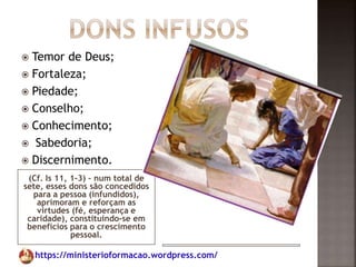 https://ministerioformacao.wordpress.com/
(Cf. Is 11, 1-3) – num total de
sete, esses dons são concedidos
para a pessoa (infundidos),
aprimoram e reforçam as
virtudes (fé, esperança e
caridade), constituindo-se em
benefícios para o crescimento
pessoal.
 Temor de Deus;
 Fortaleza;
 Piedade;
 Conselho;
 Conhecimento;
 Sabedoria;
 Discernimento.
 