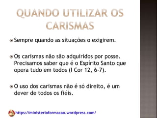 https://ministerioformacao.wordpress.com/
 Sempre quando as situações o exigirem.
 Os carismas não são adquiridos por posse.
Precisamos saber que é o Espírito Santo que
opera tudo em todos (I Cor 12, 6-7).
 O uso dos carismas não é só direito, é um
dever de todos os fiéis.
 