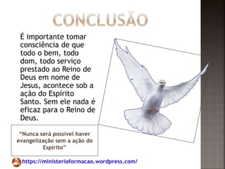 https://ministerioformacao.wordpress.com/
“Nunca será possível haver
evangelização sem a ação do
Espírito”
É importante tomar
consciência de que
todo o bem, todo
dom, todo serviço
prestado ao Reino de
Deus em nome de
Jesus, acontece sob a
ação do Espírito
Santo. Sem ele nada é
eficaz para o Reino de
Deus.
 