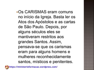 https://ministerioformacao.wordpress.com/
Os CARISMAS eram comuns
no início da Igreja. Basta ler os
Atos dos Apóstolos e as cartas
de São Paulo. Depois, por
alguns séculos eles se
mantiveram restritos aos
grandes Santos. Assim,
pensava-se que os carismas
eram para alguns homens e
mulheres reconhecidamente
santos, místicos e penitentes.
 