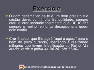 Exercício
►O  dom carismático da fé é um dom gratuito e o
 cristão deve, com muita tranqüilidade, sempre
 crer, e crer incondicionalmente que DEUS faz
 sempre o melhor e nunca decepciona a quem
 nele confia.

► Creré saber que Ele agirá “aqui e agora” para o
 bem do povo curando, libertando e realizando
 milagres que levem à edificação do Reino “ Se
 creres verás a glória de DEUS” (Jo 11,40).




          https://ministerioformacao.wordpress.com/
 