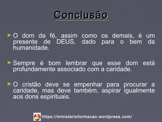 Conclusão
►O  dom da fé, assim como os demais, é um
 presente de DEUS, dado para o bem da
 humanidade.

► Sempre é bom lembrar que esse dom está
 profundamente associado com a caridade.

►O  cristão deve se empenhar para procurar a
 caridade, mas deve também, aspirar igualmente
 aos dons espirituais.


           https://ministerioformacao.wordpress.com/
 