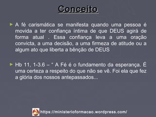 Conceito
►   A fé carismática se manifesta quando uma pessoa é
    movida a ter confiança íntima de que DEUS agirá de
    forma atual . Essa confiança leva a uma oração
    convicta, a uma decisão, a uma firmeza de atitude ou a
    algum ato que liberta a bênção de DEUS

►   Hb 11, 1-3.6 – “ A Fé é o fundamento da esperança. É
    uma certeza a respeito do que não se vê. Foi ela que fez
    a glória dos nossos antepassados...




              https://ministerioformacao.wordpress.com/
 