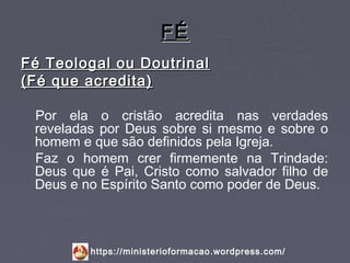 FÉ
Fé Teologal ou Doutrinal
(Fé que acredita)

 Por ela o cristão acredita nas verdades
 reveladas por Deus sobre si mesmo e sobre o
 homem e que são definidos pela Igreja.
 Faz o homem crer firmemente na Trindade:
 Deus que é Pai, Cristo como salvador filho de
 Deus e no Espírito Santo como poder de Deus.



         https://ministerioformacao.wordpress.com/
 