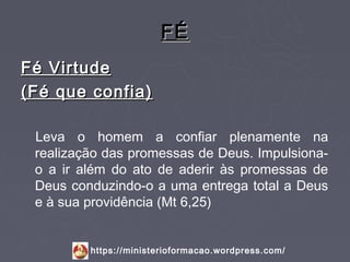 FÉ
Fé Virtude
(Fé que confia)

 Leva o homem a confiar plenamente na
 realização das promessas de Deus. Impulsiona-
 o a ir além do ato de aderir às promessas de
 Deus conduzindo-o a uma entrega total a Deus
 e à sua providência (Mt 6,25)


         https://ministerioformacao.wordpress.com/
 