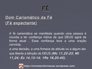 FÉ
Dom Carismático da Fé
(Fé expectante)

 A fé carismática se manifesta quando uma pessoa é
 movida a ter confiança íntima de que DEUS agirá de
 forma atual . Essa confiança leva a uma oração
 convicta,
 a uma decisão, a uma firmeza de atitude ou a algum ato
 que liberta a bênção de DEUS (Mc 11,22-23; Mt
 11,24; Ex 14,13-14; 1Rs 18,20-40).

           https://ministerioformacao.wordpress.com/
 