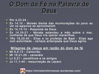 O Dom da Fé na Palavra de
              Deus
►   Rm 4,23-24 -
►   Ex 14,10 - Moisés diante das murmurações do povo ao
    ver os egipcios se aproximarem
►   Ex 14,13-14 - Resposta de Deus
►   Ex 14,16-21 - Moisés estendeu a mão sobre o mar,
    confiante de que Deus iria operar maravilhas.
►   1Rs 18,20-40 - Elias e os profetas de Baal - Elias age
    com autoridade - certeza antecipada que Deus agiria.

    Milagres de Jesus em razão do dom da fé
► Mt   8,5-13 - Centurião
► Mt   15,21-28 - cananéia
► Lc   5,21 - paralíticos e os amigos
► Jo   11,1-44 - ressurreição de Lázaro


              https://ministerioformacao.wordpress.com/
 