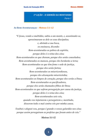 1
1ª LIÇÃO – O SERMÃO DA MONTANHA
Parte 1
As Bem-Aventuranças – Mateus 5:1-12
“E Jesus, vendo a multidão, subiu a um monte, e, assentando-se,
aproximaram-se dele os seus discípulos;
e, abrindo a sua boca,
os ensinava, dizendo:
Bem-aventurados os pobres de espírito,
porque deles é o reino dos céus;
Bem-aventurados os que choram, porque eles serão consolados;
Bem-aventurados os mansos, porque eles herdarão a terra;
Bem-aventurados os que têm fome e sede de justiça,
porque eles serão fartos;
Bem-aventurados os misericordiosos,
porque eles alcançarão misericórdia;
Bem-aventurados os limpos de coração, porque eles verão a Deus;
Bem-aventurados os pacificadores,
porque eles serão chamados filhos de Deus;
Bem-aventurados os que sofrem perseguição por causa da justiça,
porque deles é o reino dos céus;
Bem-aventurados sois vós,
quando vos injuriarem e perseguirem e, mentindo,
disserem todo o mal contra vós por minha causa.
Exultai e alegrai-vos, porque é grande o vosso galardão nos céus;
porque assim perseguiram os profetas que foram antes de vós.”
Mateus 5:1-12
 