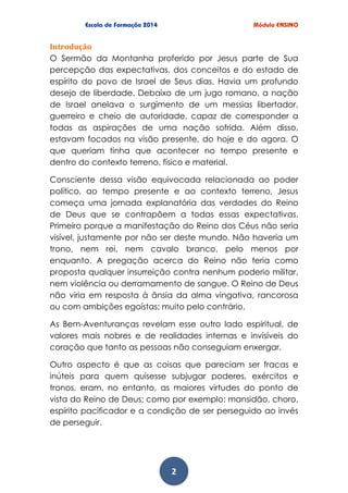 2
Introdução
O Sermão da Montanha proferido por Jesus parte de Sua
percepção das expectativas, dos conceitos e do estado de
espírito do povo de Israel de Seus dias. Havia um profundo
desejo de liberdade. Debaixo de um jugo romano, a nação
de Israel anelava o surgimento de um messias libertador,
guerreiro e cheio de autoridade, capaz de corresponder a
todas as aspirações de uma nação sofrida. Além disso,
estavam focados na visão presente, do hoje e do agora. O
que queriam tinha que acontecer no tempo presente e
dentro do contexto terreno, físico e material.
Consciente dessa visão equivocada relacionada ao poder
político, ao tempo presente e ao contexto terreno, Jesus
começa uma jornada explanatória das verdades do Reino
de Deus que se contrapõem a todas essas expectativas.
Primeiro porque a manifestação do Reino dos Céus não seria
visível, justamente por não ser deste mundo. Não haveria um
trono, nem rei, nem cavalo branco, pelo menos por
enquanto. A pregação acerca do Reino não teria como
proposta qualquer insurreição contra nenhum poderio militar,
nem violência ou derramamento de sangue. O Reino de Deus
não viria em resposta à ânsia da alma vingativa, rancorosa
ou com ambições egoístas; muito pelo contrário.
As Bem-Aventuranças revelam esse outro lado espiritual, de
valores mais nobres e de realidades internas e invisíveis do
coração que tanto as pessoas não conseguiam enxergar.
Outro aspecto é que as coisas que pareciam ser fracas e
inúteis para quem quisesse subjugar poderes, exércitos e
tronos, eram, no entanto, as maiores virtudes do ponto de
vista do Reino de Deus; como por exemplo: mansidão, choro,
espírito pacificador e a condição de ser perseguido ao invés
de perseguir.
 