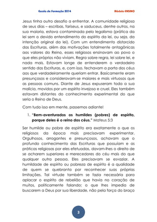 3
Jesus tinha outro desafio a enfrentar. A comunidade religiosa
de seus dias – escribas, fariseus, e saduceus, dentre outros, na
sua maioria, estava contaminada pelo legalismo (prática da
lei sem o devido entendimento do espírito da lei, ou seja, da
intenção original da lei). Com um entendimento distorcido
das Escrituras, além das motivações totalmente antagônicas
aos valores do Reino, esses religiosos ensinavam ao povo o
que eles próprios não viviam. Regra sobre regra, lei sobre lei, e
nada mais. Estavam longe de entenderem o verdadeiro
sentido das Escrituras, e, com isso, fechavam a porta dos céus
aos que verdadeiramente queriam entrar. Basicamente eram
presunçosos e consideravam-se maiores e mais virtuosos que
as pessoas comuns. Diante de Jesus expuseram toda a sua
malícia, movidos por um espírito invejoso e cruel. Eles também
estavam distantes do conhecimento experimental do que
seria o Reino de Deus.
Com tudo isso em mente, passemos adiante!
1. “Bem-aventurados os humildes (pobres) de espírito,
porque deles é o reino dos céus.” Mateus 5:3
Ser humilde ou pobre de espírito era exatamente o que os
religiosos da época mais precisavam experimentar.
Orgulhosos, arrogantes e presunçosos, achavam que o
profundo conhecimento das Escrituras que possuíam e as
práticas religiosas por eles efetuadas, davam-lhes o direito de
se acharem superiores e merecedores do céu mais do que
qualquer outra pessoa. Eles precisavam se esvaziar. A
humildade de espírito ou pobreza de espírito é a qualidade
de quem se quebranta por reconhecer suas próprias
limitações. Tal virtude também se fazia necessária para
aplacar o espírito de rebelião que havia no coração de
muitos, politicamente falando; o que lhes impedia de
buscarem a Deus por sua liberdade, não pela força do braço
 