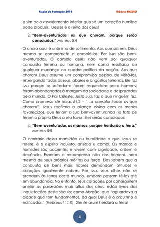 4
e sim pelo esvaziamento interior que só um coração humilde
pode produzir. Desses é o reino dos céus!
2. “Bem-aventurados os que choram, porque serão
consolados.” Mateus 5:4
O choro aqui é sinônimo de sofrimento. Aos que sofrem, Deus
mesmo se compromete a consolá-los. Por isso são bem-
aventurados. O consolo deles não vem por qualquer
conquista terrena ou humana, nem como resultado de
qualquer mudança no quadro político da nação. Aos que
choram Deus assume um compromisso pessoal de visitá-los,
enxergando todos os seus labores e angústias terrenas. Ele faz
isso porque os sofredores foram esquecidos pelos homens;
foram abandonados à margem da sociedade e desprezados
pelo mundo. O Pai Celeste, Justo Juiz, faz o que ninguém fez.
Como promessa de Isaías 61:2 – “...a consolar todos os que
choram”, Jesus reafirma a aliança divina com os menos
favorecidos, que teriam a sua bem-aventurança no fato de
terem o próprio Deus a seu favor. Eles serão consolados!
3. “Bem-aventurados os mansos, porque herdarão a terra.”
Mateus 5:5
O contrário dessa mansidão ou humildade a que Jesus se
refere, é o espírito inquieto, ansioso e carnal. Os mansos e
humildes são pacientes e vivem com dignidade, ordem e
decência. Esperam a recompensa não dos homens, nem
mesmo de seus próprios méritos ou força. Eles sabem que a
conquista de bens mais nobres demandam atitudes e
corações igualmente nobres. Por isso, seus olhos não se
prendem às terras deste mundo, embora possam tê-las até
em abundância. No entanto, seus corações, por conseguirem
anelar as possessões mais altas dos céus, estão livres das
inquietações deste século; como Abraão, que “aguardava a
cidade que tem fundamentos, da qual Deus é o arquiteto e
edificador.” (Hebreus 11:10). Gente assim herdará a terra!
 