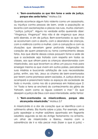 5
4. “Bem-aventurados os que têm fome e sede de justiça,
porque eles serão fartos.” Mateus 5:6
Quando acontece algum fato violento como um assassinato,
ou injustiça contra pessoas de bem, onde a população se
levanta com exclamações e placas nas ruas, muitos clamam:
“Justiça, justiça!”. Alguns na verdade estão querendo dizer:
“Vingança, Vingança!” Mas não é de vingança que Jesus
está dizendo, e sim de justiça. Bem-aventurados os que não
se acostumam com o aborto, com o abandono de crianças,
com a violência contra a mulher, com a corrupção e com as
situações que deveriam gerar profunda indignação no
coração de quem presencia ou toma conhecimento desses
fatos. Aos que diante dessas coisas possuem fome e sede de
que a sociedade seja tratada com respeito em todas as
classes, aos que olham para as crianças abandonadas com
misericórdia, aos que levantam os olhos um pouco mais para
enxergar mesmo os que vivem em outros países, percebendo
suas misérias e buscando satisfação de suas necessidades
justas, enfim, aos tais, Jesus os chama de bem-aventurados
por terem como promessa serem saciados. A Justiça divina se
acampará e preencherá todos os espaços da sociedade de
todo o mundo, como nos diz a promessa em Habacuque 2:
14 “Toda a terra se encherá do conhecimento da glória de
Yahweh, assim como as águas cobrem o mar.” Os que
desejam a justiça de Deus com essa intensidade, serão fartos!
5. “Bem-aventurados os misericordiosos, porque eles
alcançarão misericórdia.” Mateus 5:7
A misericórdia é a dor de coração que se identifica com o
sofrimento alheio. Ela triunfa sobre o juízo. Por exemplo, seria
justo apedrejar a mulher adúltera apanhada em flagrante
adultério segundo as leis do Antigo Testamento; no entanto,
um olhar de misericórdia a liberou, mesmo com a
advertência de ir e não pecar mais (fazer o que é justo) –
 