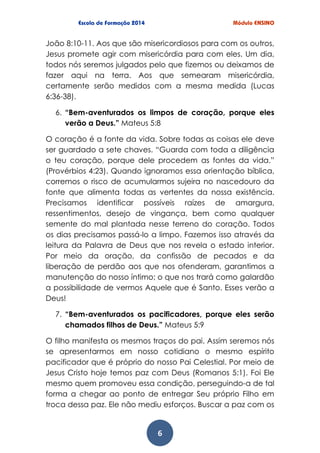6
João 8:10-11. Aos que são misericordiosos para com os outros,
Jesus promete agir com misericórdia para com eles. Um dia,
todos nós seremos julgados pelo que fizemos ou deixamos de
fazer aqui na terra. Aos que semearam misericórdia,
certamente serão medidos com a mesma medida (Lucas
6:36-38).
6. “Bem-aventurados os limpos de coração, porque eles
verão a Deus.” Mateus 5:8
O coração é a fonte da vida. Sobre todas as coisas ele deve
ser guardado a sete chaves. “Guarda com toda a diligência
o teu coração, porque dele procedem as fontes da vida.”
(Provérbios 4:23). Quando ignoramos essa orientação bíblica,
corremos o risco de acumularmos sujeira no nascedouro da
fonte que alimenta todas as vertentes da nossa existência.
Precisamos identificar possíveis raízes de amargura,
ressentimentos, desejo de vingança, bem como qualquer
semente do mal plantada nesse terreno do coração. Todos
os dias precisamos passá-lo a limpo. Fazemos isso através da
leitura da Palavra de Deus que nos revela o estado interior.
Por meio da oração, da confissão de pecados e da
liberação de perdão aos que nos ofenderam, garantimos a
manutenção do nosso íntimo; o que nos trará como galardão
a possibilidade de vermos Aquele que é Santo. Esses verão a
Deus!
7. “Bem-aventurados os pacificadores, porque eles serão
chamados filhos de Deus.” Mateus 5:9
O filho manifesta os mesmos traços do pai. Assim seremos nós
se apresentarmos em nosso cotidiano o mesmo espírito
pacificador que é próprio do nosso Pai Celestial. Por meio de
Jesus Cristo hoje temos paz com Deus (Romanos 5:1). Foi Ele
mesmo quem promoveu essa condição, perseguindo-a de tal
forma a chegar ao ponto de entregar Seu próprio Filho em
troca dessa paz. Ele não mediu esforços. Buscar a paz com os
 