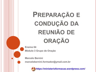 PREPARAÇÃO E
       CONDUÇÃO DA
            REUNIÃO DE
             ORAÇÃO
Ensino 04
Módulo 3 Grupo de Oração


Marcelo Bernini
marcelobernini.formador@ymail.com.br

         https://ministerioformacao.wordpress.com/
 
